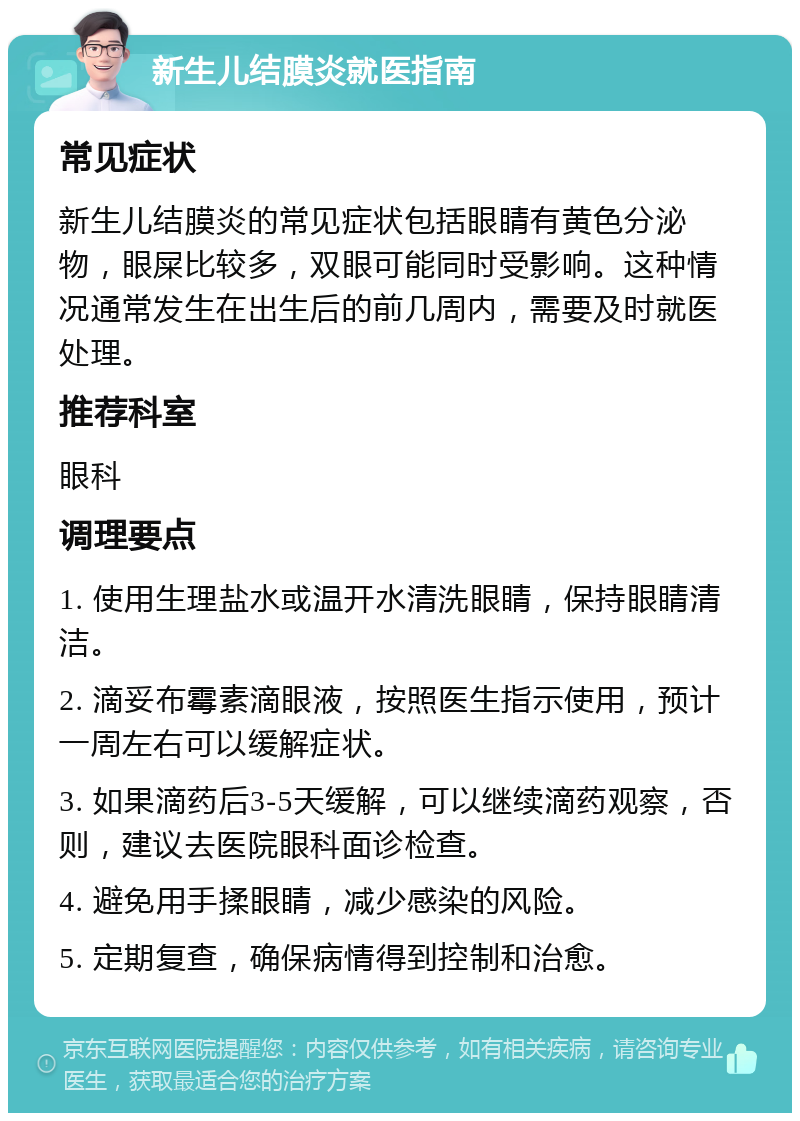 新生儿结膜炎就医指南 常见症状 新生儿结膜炎的常见症状包括眼睛有黄色分泌物，眼屎比较多，双眼可能同时受影响。这种情况通常发生在出生后的前几周内，需要及时就医处理。 推荐科室 眼科 调理要点 1. 使用生理盐水或温开水清洗眼睛，保持眼睛清洁。 2. 滴妥布霉素滴眼液，按照医生指示使用，预计一周左右可以缓解症状。 3. 如果滴药后3-5天缓解，可以继续滴药观察，否则，建议去医院眼科面诊检查。 4. 避免用手揉眼睛，减少感染的风险。 5. 定期复查，确保病情得到控制和治愈。