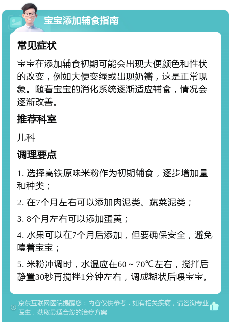 宝宝添加辅食指南 常见症状 宝宝在添加辅食初期可能会出现大便颜色和性状的改变，例如大便变绿或出现奶瓣，这是正常现象。随着宝宝的消化系统逐渐适应辅食，情况会逐渐改善。 推荐科室 儿科 调理要点 1. 选择高铁原味米粉作为初期辅食，逐步增加量和种类； 2. 在7个月左右可以添加肉泥类、蔬菜泥类； 3. 8个月左右可以添加蛋黄； 4. 水果可以在7个月后添加，但要确保安全，避免噎着宝宝； 5. 米粉冲调时，水温应在60～70℃左右，搅拌后静置30秒再搅拌1分钟左右，调成糊状后喂宝宝。