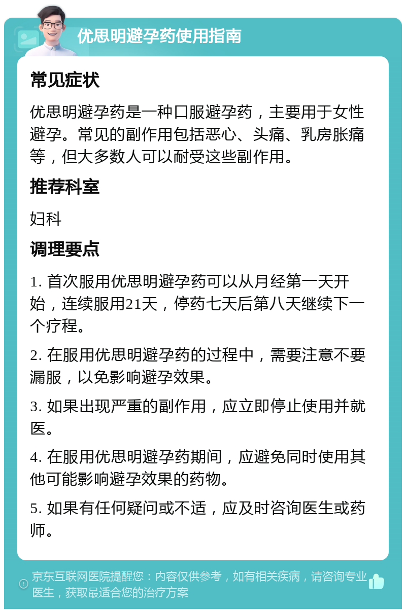 优思明避孕药使用指南 常见症状 优思明避孕药是一种口服避孕药，主要用于女性避孕。常见的副作用包括恶心、头痛、乳房胀痛等，但大多数人可以耐受这些副作用。 推荐科室 妇科 调理要点 1. 首次服用优思明避孕药可以从月经第一天开始，连续服用21天，停药七天后第八天继续下一个疗程。 2. 在服用优思明避孕药的过程中，需要注意不要漏服，以免影响避孕效果。 3. 如果出现严重的副作用，应立即停止使用并就医。 4. 在服用优思明避孕药期间，应避免同时使用其他可能影响避孕效果的药物。 5. 如果有任何疑问或不适，应及时咨询医生或药师。