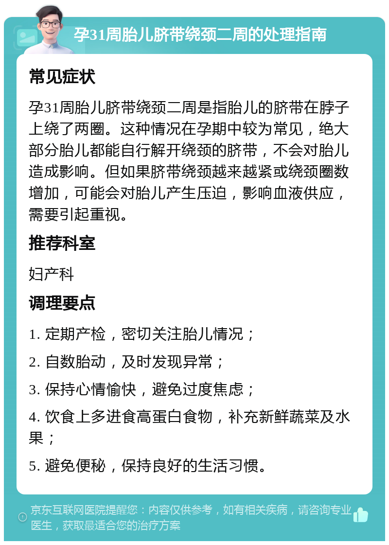 孕31周胎儿脐带绕颈二周的处理指南 常见症状 孕31周胎儿脐带绕颈二周是指胎儿的脐带在脖子上绕了两圈。这种情况在孕期中较为常见，绝大部分胎儿都能自行解开绕颈的脐带，不会对胎儿造成影响。但如果脐带绕颈越来越紧或绕颈圈数增加，可能会对胎儿产生压迫，影响血液供应，需要引起重视。 推荐科室 妇产科 调理要点 1. 定期产检，密切关注胎儿情况； 2. 自数胎动，及时发现异常； 3. 保持心情愉快，避免过度焦虑； 4. 饮食上多进食高蛋白食物，补充新鲜蔬菜及水果； 5. 避免便秘，保持良好的生活习惯。