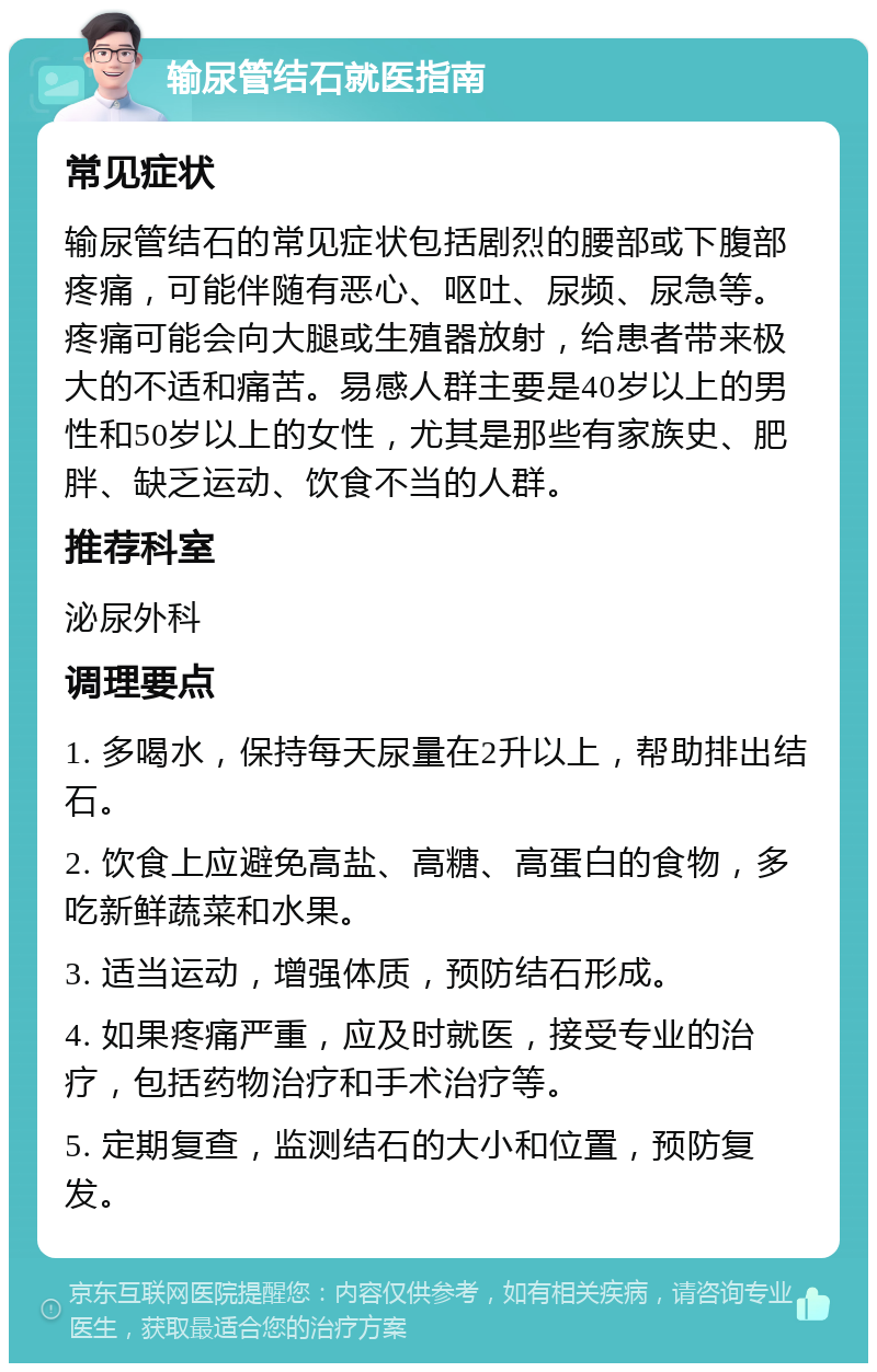 输尿管结石就医指南 常见症状 输尿管结石的常见症状包括剧烈的腰部或下腹部疼痛，可能伴随有恶心、呕吐、尿频、尿急等。疼痛可能会向大腿或生殖器放射，给患者带来极大的不适和痛苦。易感人群主要是40岁以上的男性和50岁以上的女性，尤其是那些有家族史、肥胖、缺乏运动、饮食不当的人群。 推荐科室 泌尿外科 调理要点 1. 多喝水，保持每天尿量在2升以上，帮助排出结石。 2. 饮食上应避免高盐、高糖、高蛋白的食物，多吃新鲜蔬菜和水果。 3. 适当运动，增强体质，预防结石形成。 4. 如果疼痛严重，应及时就医，接受专业的治疗，包括药物治疗和手术治疗等。 5. 定期复查，监测结石的大小和位置，预防复发。