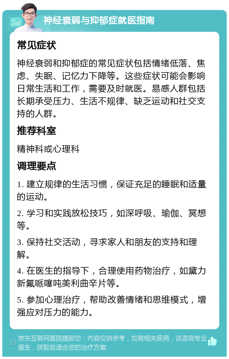 神经衰弱与抑郁症就医指南 常见症状 神经衰弱和抑郁症的常见症状包括情绪低落、焦虑、失眠、记忆力下降等。这些症状可能会影响日常生活和工作，需要及时就医。易感人群包括长期承受压力、生活不规律、缺乏运动和社交支持的人群。 推荐科室 精神科或心理科 调理要点 1. 建立规律的生活习惯，保证充足的睡眠和适量的运动。 2. 学习和实践放松技巧，如深呼吸、瑜伽、冥想等。 3. 保持社交活动，寻求家人和朋友的支持和理解。 4. 在医生的指导下，合理使用药物治疗，如黛力新氟哌噻吨美利曲辛片等。 5. 参加心理治疗，帮助改善情绪和思维模式，增强应对压力的能力。