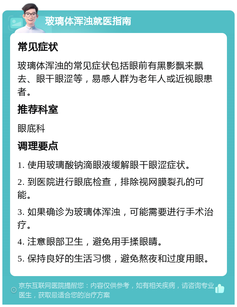 玻璃体浑浊就医指南 常见症状 玻璃体浑浊的常见症状包括眼前有黑影飘来飘去、眼干眼涩等，易感人群为老年人或近视眼患者。 推荐科室 眼底科 调理要点 1. 使用玻璃酸钠滴眼液缓解眼干眼涩症状。 2. 到医院进行眼底检查，排除视网膜裂孔的可能。 3. 如果确诊为玻璃体浑浊，可能需要进行手术治疗。 4. 注意眼部卫生，避免用手揉眼睛。 5. 保持良好的生活习惯，避免熬夜和过度用眼。