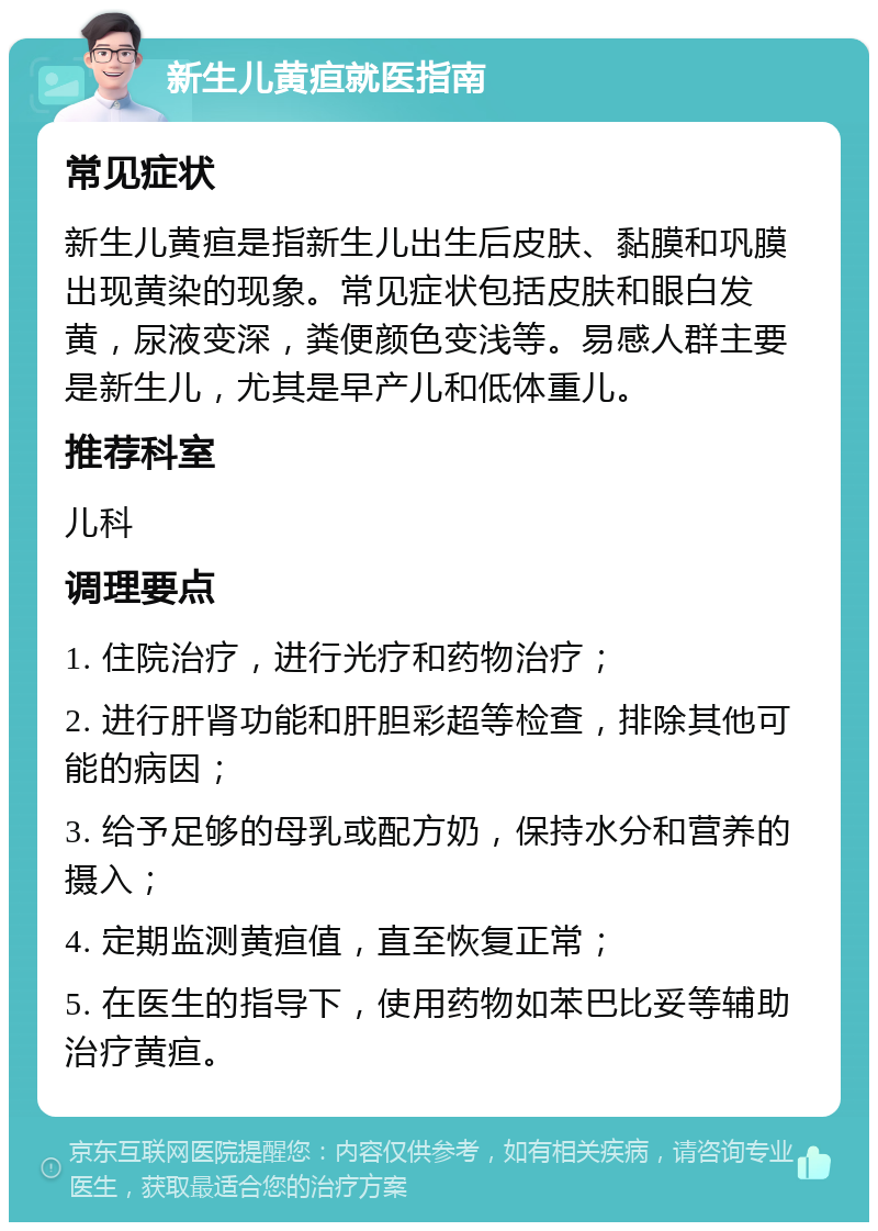 新生儿黄疸就医指南 常见症状 新生儿黄疸是指新生儿出生后皮肤、黏膜和巩膜出现黄染的现象。常见症状包括皮肤和眼白发黄，尿液变深，粪便颜色变浅等。易感人群主要是新生儿，尤其是早产儿和低体重儿。 推荐科室 儿科 调理要点 1. 住院治疗，进行光疗和药物治疗； 2. 进行肝肾功能和肝胆彩超等检查，排除其他可能的病因； 3. 给予足够的母乳或配方奶，保持水分和营养的摄入； 4. 定期监测黄疸值，直至恢复正常； 5. 在医生的指导下，使用药物如苯巴比妥等辅助治疗黄疸。