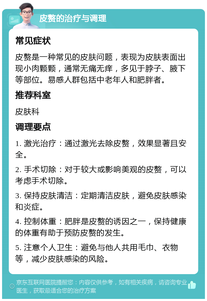 皮赘的治疗与调理 常见症状 皮赘是一种常见的皮肤问题，表现为皮肤表面出现小肉颗颗，通常无痛无痒，多见于脖子、腋下等部位。易感人群包括中老年人和肥胖者。 推荐科室 皮肤科 调理要点 1. 激光治疗：通过激光去除皮赘，效果显著且安全。 2. 手术切除：对于较大或影响美观的皮赘，可以考虑手术切除。 3. 保持皮肤清洁：定期清洁皮肤，避免皮肤感染和炎症。 4. 控制体重：肥胖是皮赘的诱因之一，保持健康的体重有助于预防皮赘的发生。 5. 注意个人卫生：避免与他人共用毛巾、衣物等，减少皮肤感染的风险。