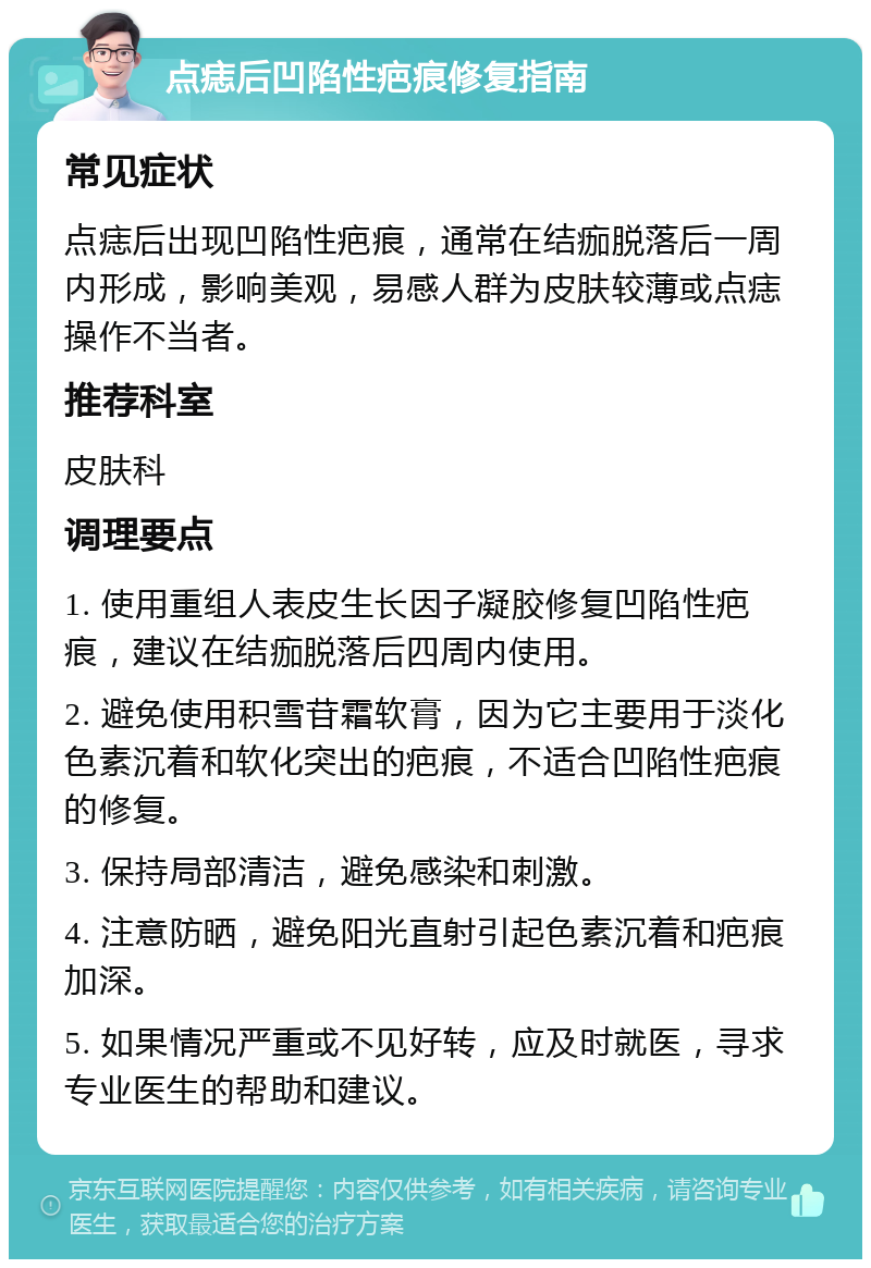 点痣后凹陷性疤痕修复指南 常见症状 点痣后出现凹陷性疤痕，通常在结痂脱落后一周内形成，影响美观，易感人群为皮肤较薄或点痣操作不当者。 推荐科室 皮肤科 调理要点 1. 使用重组人表皮生长因子凝胶修复凹陷性疤痕，建议在结痂脱落后四周内使用。 2. 避免使用积雪苷霜软膏，因为它主要用于淡化色素沉着和软化突出的疤痕，不适合凹陷性疤痕的修复。 3. 保持局部清洁，避免感染和刺激。 4. 注意防晒，避免阳光直射引起色素沉着和疤痕加深。 5. 如果情况严重或不见好转，应及时就医，寻求专业医生的帮助和建议。