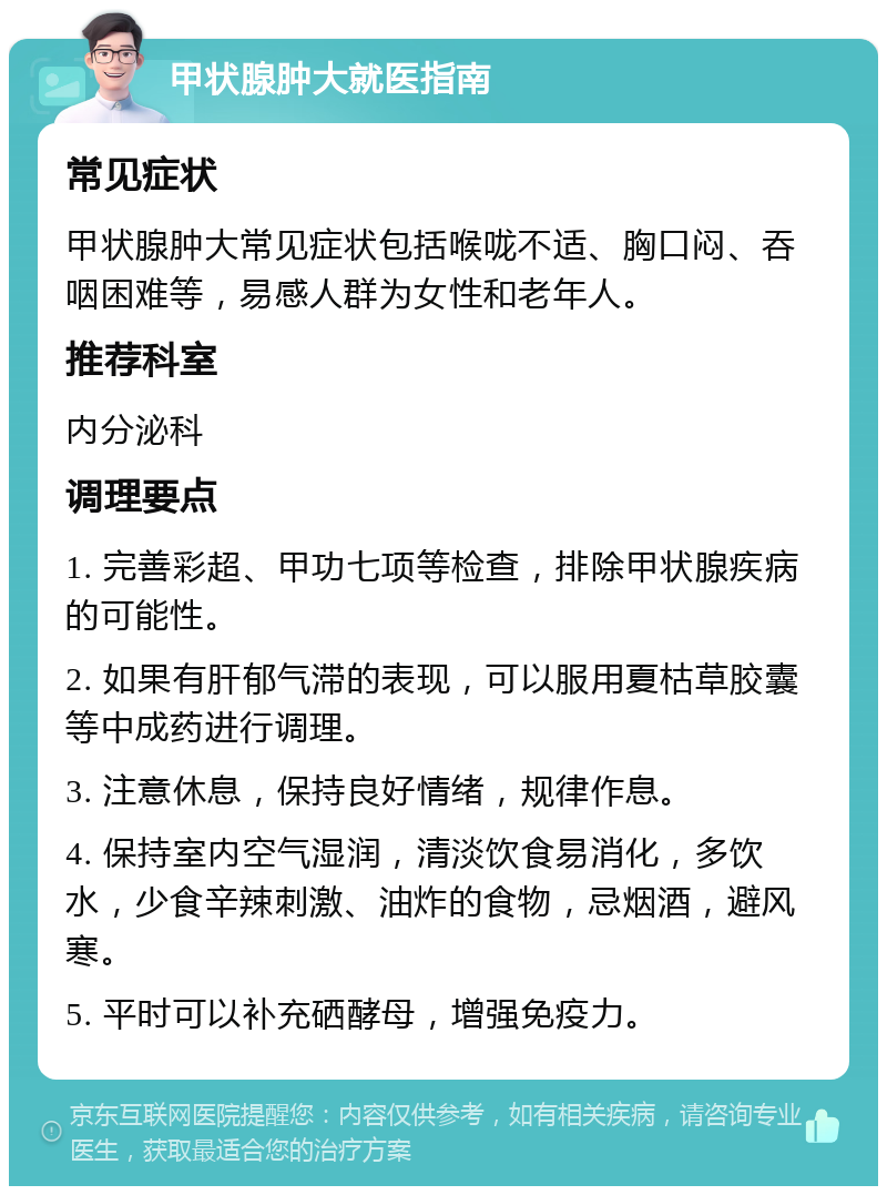 甲状腺肿大就医指南 常见症状 甲状腺肿大常见症状包括喉咙不适、胸口闷、吞咽困难等，易感人群为女性和老年人。 推荐科室 内分泌科 调理要点 1. 完善彩超、甲功七项等检查，排除甲状腺疾病的可能性。 2. 如果有肝郁气滞的表现，可以服用夏枯草胶囊等中成药进行调理。 3. 注意休息，保持良好情绪，规律作息。 4. 保持室内空气湿润，清淡饮食易消化，多饮水，少食辛辣刺激、油炸的食物，忌烟酒，避风寒。 5. 平时可以补充硒酵母，增强免疫力。