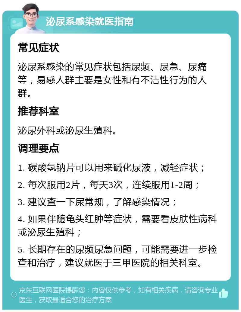 泌尿系感染就医指南 常见症状 泌尿系感染的常见症状包括尿频、尿急、尿痛等，易感人群主要是女性和有不洁性行为的人群。 推荐科室 泌尿外科或泌尿生殖科。 调理要点 1. 碳酸氢钠片可以用来碱化尿液，减轻症状； 2. 每次服用2片，每天3次，连续服用1-2周； 3. 建议查一下尿常规，了解感染情况； 4. 如果伴随龟头红肿等症状，需要看皮肤性病科或泌尿生殖科； 5. 长期存在的尿频尿急问题，可能需要进一步检查和治疗，建议就医于三甲医院的相关科室。