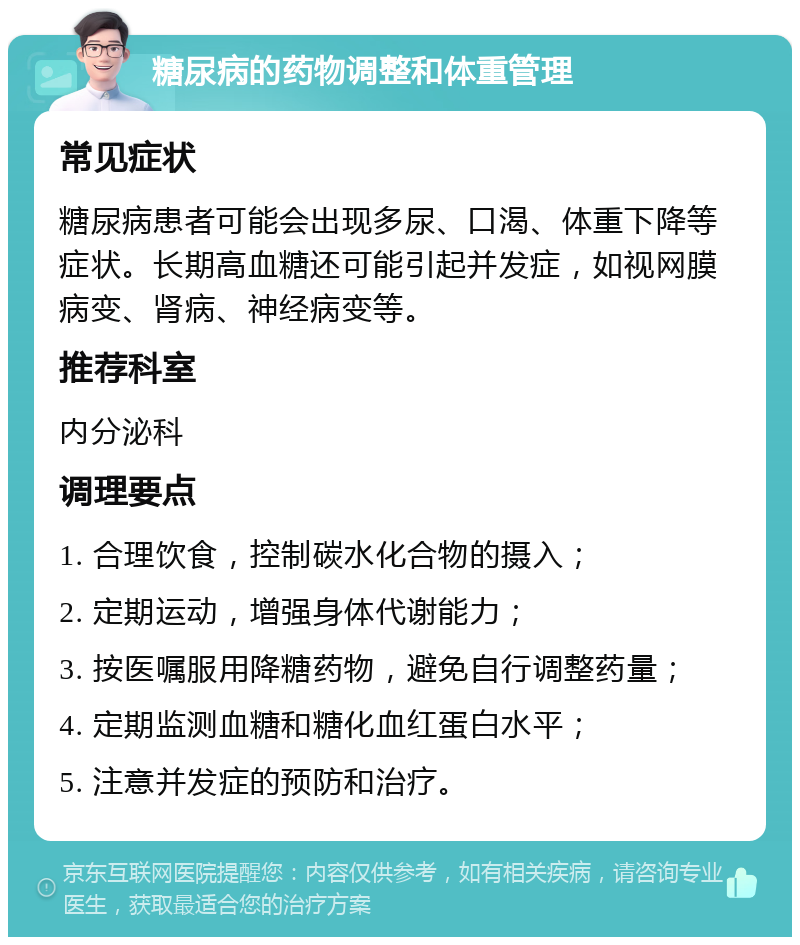 糖尿病的药物调整和体重管理 常见症状 糖尿病患者可能会出现多尿、口渴、体重下降等症状。长期高血糖还可能引起并发症，如视网膜病变、肾病、神经病变等。 推荐科室 内分泌科 调理要点 1. 合理饮食，控制碳水化合物的摄入； 2. 定期运动，增强身体代谢能力； 3. 按医嘱服用降糖药物，避免自行调整药量； 4. 定期监测血糖和糖化血红蛋白水平； 5. 注意并发症的预防和治疗。