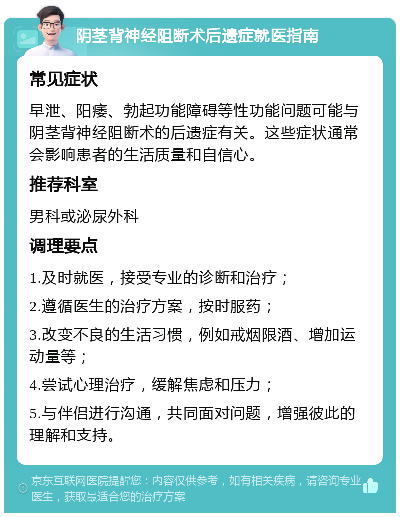 阴茎背神经阻断术后遗症就医指南 常见症状 早泄、阳痿、勃起功能障碍等性功能问题可能与阴茎背神经阻断术的后遗症有关。这些症状通常会影响患者的生活质量和自信心。 推荐科室 男科或泌尿外科 调理要点 1.及时就医，接受专业的诊断和治疗； 2.遵循医生的治疗方案，按时服药； 3.改变不良的生活习惯，例如戒烟限酒、增加运动量等； 4.尝试心理治疗，缓解焦虑和压力； 5.与伴侣进行沟通，共同面对问题，增强彼此的理解和支持。