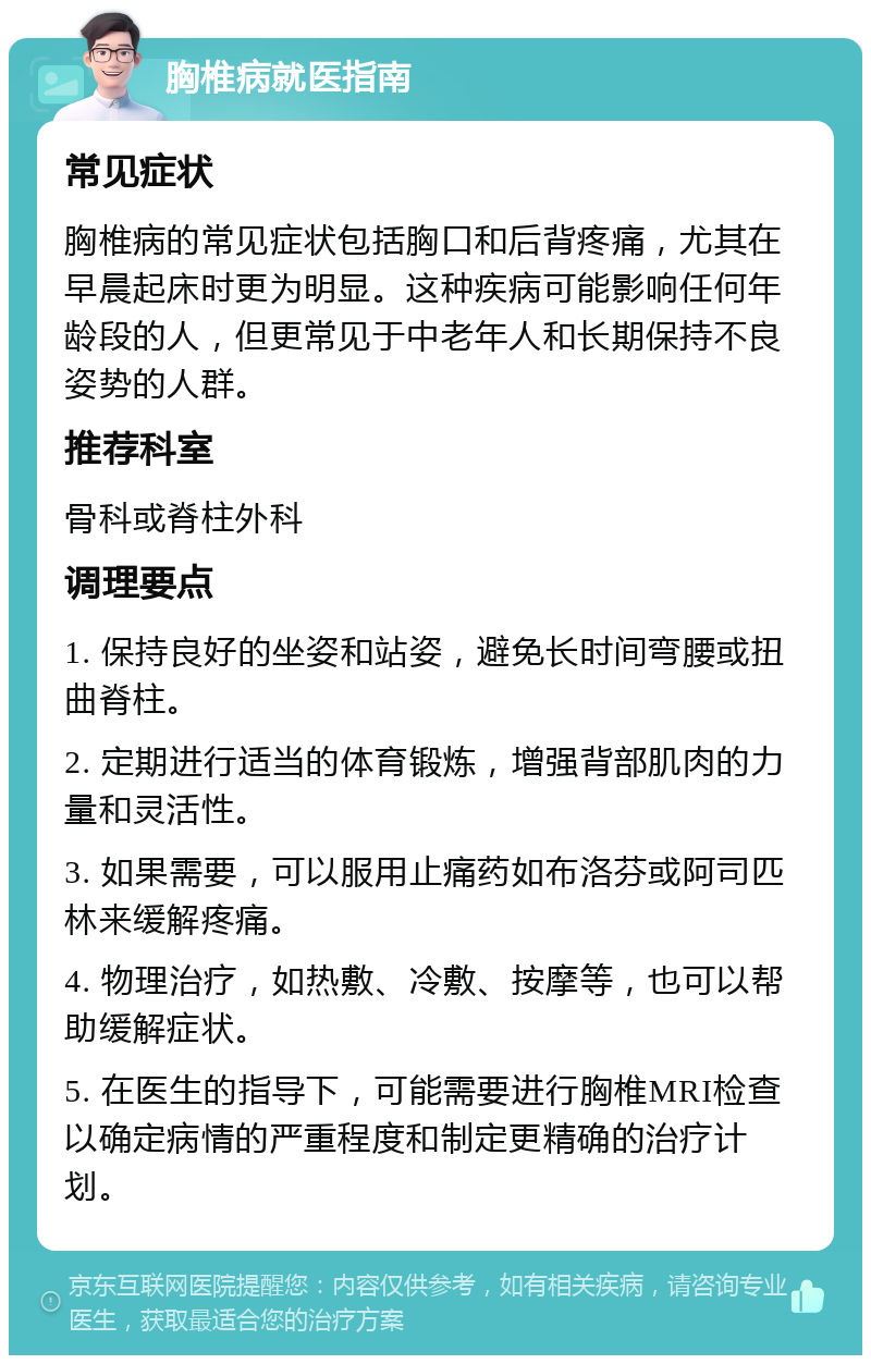 胸椎病就医指南 常见症状 胸椎病的常见症状包括胸口和后背疼痛，尤其在早晨起床时更为明显。这种疾病可能影响任何年龄段的人，但更常见于中老年人和长期保持不良姿势的人群。 推荐科室 骨科或脊柱外科 调理要点 1. 保持良好的坐姿和站姿，避免长时间弯腰或扭曲脊柱。 2. 定期进行适当的体育锻炼，增强背部肌肉的力量和灵活性。 3. 如果需要，可以服用止痛药如布洛芬或阿司匹林来缓解疼痛。 4. 物理治疗，如热敷、冷敷、按摩等，也可以帮助缓解症状。 5. 在医生的指导下，可能需要进行胸椎MRI检查以确定病情的严重程度和制定更精确的治疗计划。