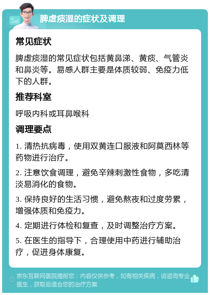 脾虚痰湿的症状及调理 常见症状 脾虚痰湿的常见症状包括黄鼻涕、黄痰、气管炎和鼻炎等。易感人群主要是体质较弱、免疫力低下的人群。 推荐科室 呼吸内科或耳鼻喉科 调理要点 1. 清热抗病毒，使用双黄连口服液和阿莫西林等药物进行治疗。 2. 注意饮食调理，避免辛辣刺激性食物，多吃清淡易消化的食物。 3. 保持良好的生活习惯，避免熬夜和过度劳累，增强体质和免疫力。 4. 定期进行体检和复查，及时调整治疗方案。 5. 在医生的指导下，合理使用中药进行辅助治疗，促进身体康复。