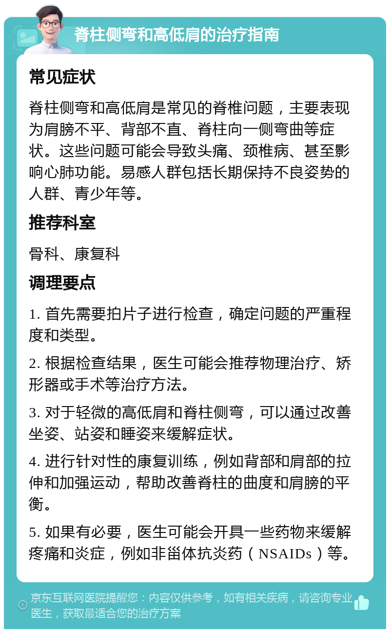 脊柱侧弯和高低肩的治疗指南 常见症状 脊柱侧弯和高低肩是常见的脊椎问题，主要表现为肩膀不平、背部不直、脊柱向一侧弯曲等症状。这些问题可能会导致头痛、颈椎病、甚至影响心肺功能。易感人群包括长期保持不良姿势的人群、青少年等。 推荐科室 骨科、康复科 调理要点 1. 首先需要拍片子进行检查，确定问题的严重程度和类型。 2. 根据检查结果，医生可能会推荐物理治疗、矫形器或手术等治疗方法。 3. 对于轻微的高低肩和脊柱侧弯，可以通过改善坐姿、站姿和睡姿来缓解症状。 4. 进行针对性的康复训练，例如背部和肩部的拉伸和加强运动，帮助改善脊柱的曲度和肩膀的平衡。 5. 如果有必要，医生可能会开具一些药物来缓解疼痛和炎症，例如非甾体抗炎药（NSAIDs）等。