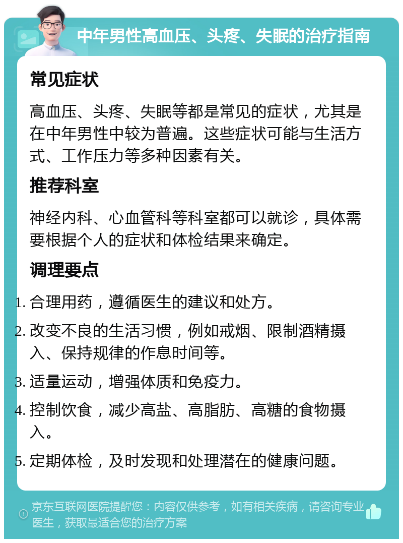 中年男性高血压、头疼、失眠的治疗指南 常见症状 高血压、头疼、失眠等都是常见的症状，尤其是在中年男性中较为普遍。这些症状可能与生活方式、工作压力等多种因素有关。 推荐科室 神经内科、心血管科等科室都可以就诊，具体需要根据个人的症状和体检结果来确定。 调理要点 合理用药，遵循医生的建议和处方。 改变不良的生活习惯，例如戒烟、限制酒精摄入、保持规律的作息时间等。 适量运动，增强体质和免疫力。 控制饮食，减少高盐、高脂肪、高糖的食物摄入。 定期体检，及时发现和处理潜在的健康问题。