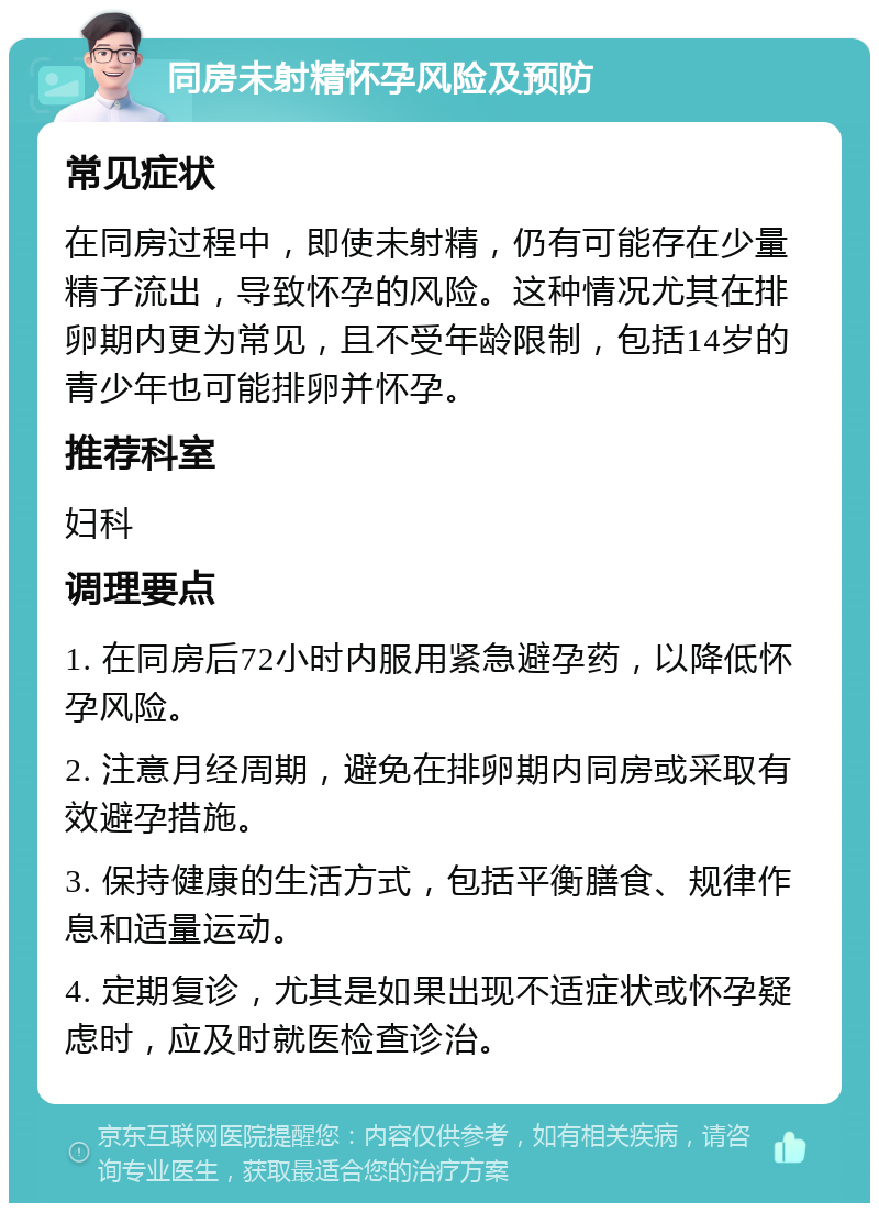 同房未射精怀孕风险及预防 常见症状 在同房过程中，即使未射精，仍有可能存在少量精子流出，导致怀孕的风险。这种情况尤其在排卵期内更为常见，且不受年龄限制，包括14岁的青少年也可能排卵并怀孕。 推荐科室 妇科 调理要点 1. 在同房后72小时内服用紧急避孕药，以降低怀孕风险。 2. 注意月经周期，避免在排卵期内同房或采取有效避孕措施。 3. 保持健康的生活方式，包括平衡膳食、规律作息和适量运动。 4. 定期复诊，尤其是如果出现不适症状或怀孕疑虑时，应及时就医检查诊治。