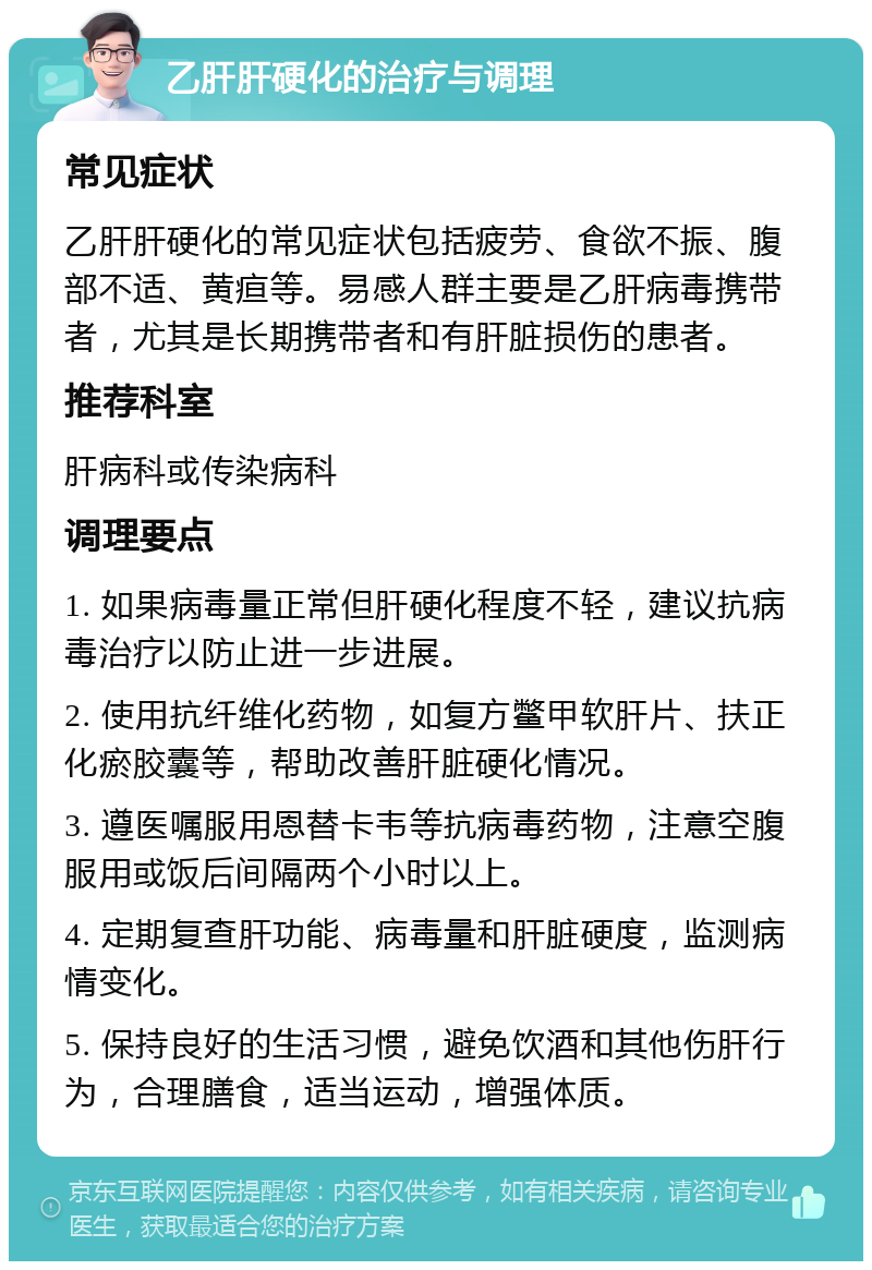 乙肝肝硬化的治疗与调理 常见症状 乙肝肝硬化的常见症状包括疲劳、食欲不振、腹部不适、黄疸等。易感人群主要是乙肝病毒携带者，尤其是长期携带者和有肝脏损伤的患者。 推荐科室 肝病科或传染病科 调理要点 1. 如果病毒量正常但肝硬化程度不轻，建议抗病毒治疗以防止进一步进展。 2. 使用抗纤维化药物，如复方鳖甲软肝片、扶正化瘀胶囊等，帮助改善肝脏硬化情况。 3. 遵医嘱服用恩替卡韦等抗病毒药物，注意空腹服用或饭后间隔两个小时以上。 4. 定期复查肝功能、病毒量和肝脏硬度，监测病情变化。 5. 保持良好的生活习惯，避免饮酒和其他伤肝行为，合理膳食，适当运动，增强体质。