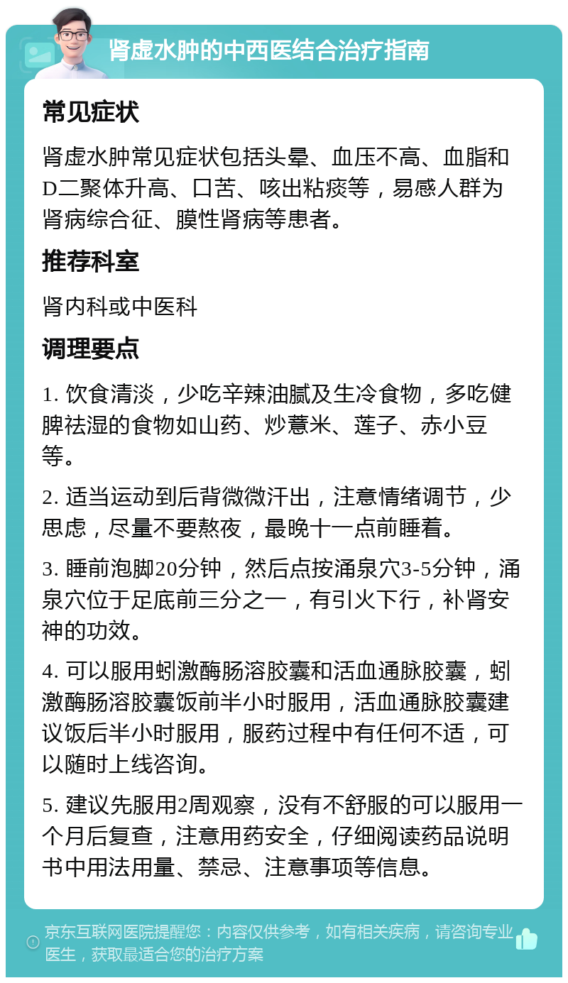 肾虚水肿的中西医结合治疗指南 常见症状 肾虚水肿常见症状包括头晕、血压不高、血脂和D二聚体升高、口苦、咳出粘痰等，易感人群为肾病综合征、膜性肾病等患者。 推荐科室 肾内科或中医科 调理要点 1. 饮食清淡，少吃辛辣油腻及生冷食物，多吃健脾祛湿的食物如山药、炒薏米、莲子、赤小豆等。 2. 适当运动到后背微微汗出，注意情绪调节，少思虑，尽量不要熬夜，最晚十一点前睡着。 3. 睡前泡脚20分钟，然后点按涌泉穴3-5分钟，涌泉穴位于足底前三分之一，有引火下行，补肾安神的功效。 4. 可以服用蚓激酶肠溶胶囊和活血通脉胶囊，蚓激酶肠溶胶囊饭前半小时服用，活血通脉胶囊建议饭后半小时服用，服药过程中有任何不适，可以随时上线咨询。 5. 建议先服用2周观察，没有不舒服的可以服用一个月后复查，注意用药安全，仔细阅读药品说明书中用法用量、禁忌、注意事项等信息。