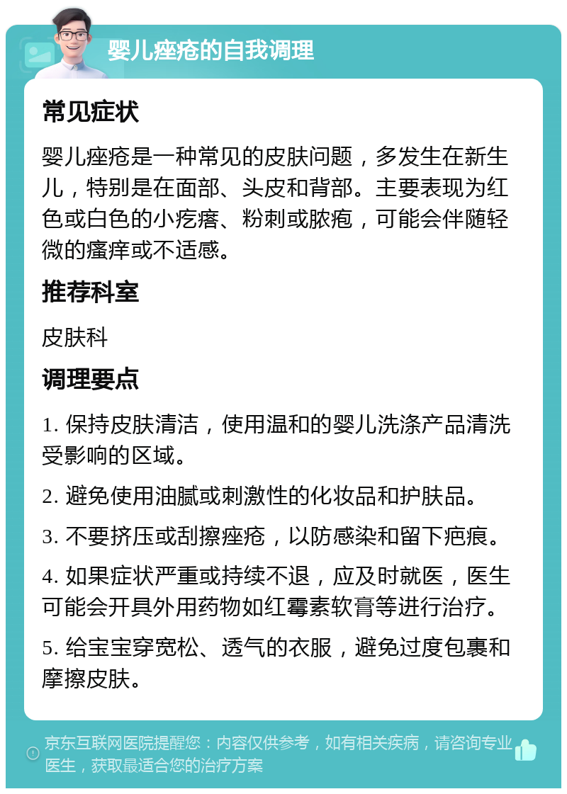 婴儿痤疮的自我调理 常见症状 婴儿痤疮是一种常见的皮肤问题，多发生在新生儿，特别是在面部、头皮和背部。主要表现为红色或白色的小疙瘩、粉刺或脓疱，可能会伴随轻微的瘙痒或不适感。 推荐科室 皮肤科 调理要点 1. 保持皮肤清洁，使用温和的婴儿洗涤产品清洗受影响的区域。 2. 避免使用油腻或刺激性的化妆品和护肤品。 3. 不要挤压或刮擦痤疮，以防感染和留下疤痕。 4. 如果症状严重或持续不退，应及时就医，医生可能会开具外用药物如红霉素软膏等进行治疗。 5. 给宝宝穿宽松、透气的衣服，避免过度包裹和摩擦皮肤。