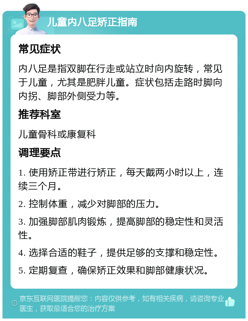 儿童内八足矫正指南 常见症状 内八足是指双脚在行走或站立时向内旋转，常见于儿童，尤其是肥胖儿童。症状包括走路时脚向内拐、脚部外侧受力等。 推荐科室 儿童骨科或康复科 调理要点 1. 使用矫正带进行矫正，每天戴两小时以上，连续三个月。 2. 控制体重，减少对脚部的压力。 3. 加强脚部肌肉锻炼，提高脚部的稳定性和灵活性。 4. 选择合适的鞋子，提供足够的支撑和稳定性。 5. 定期复查，确保矫正效果和脚部健康状况。