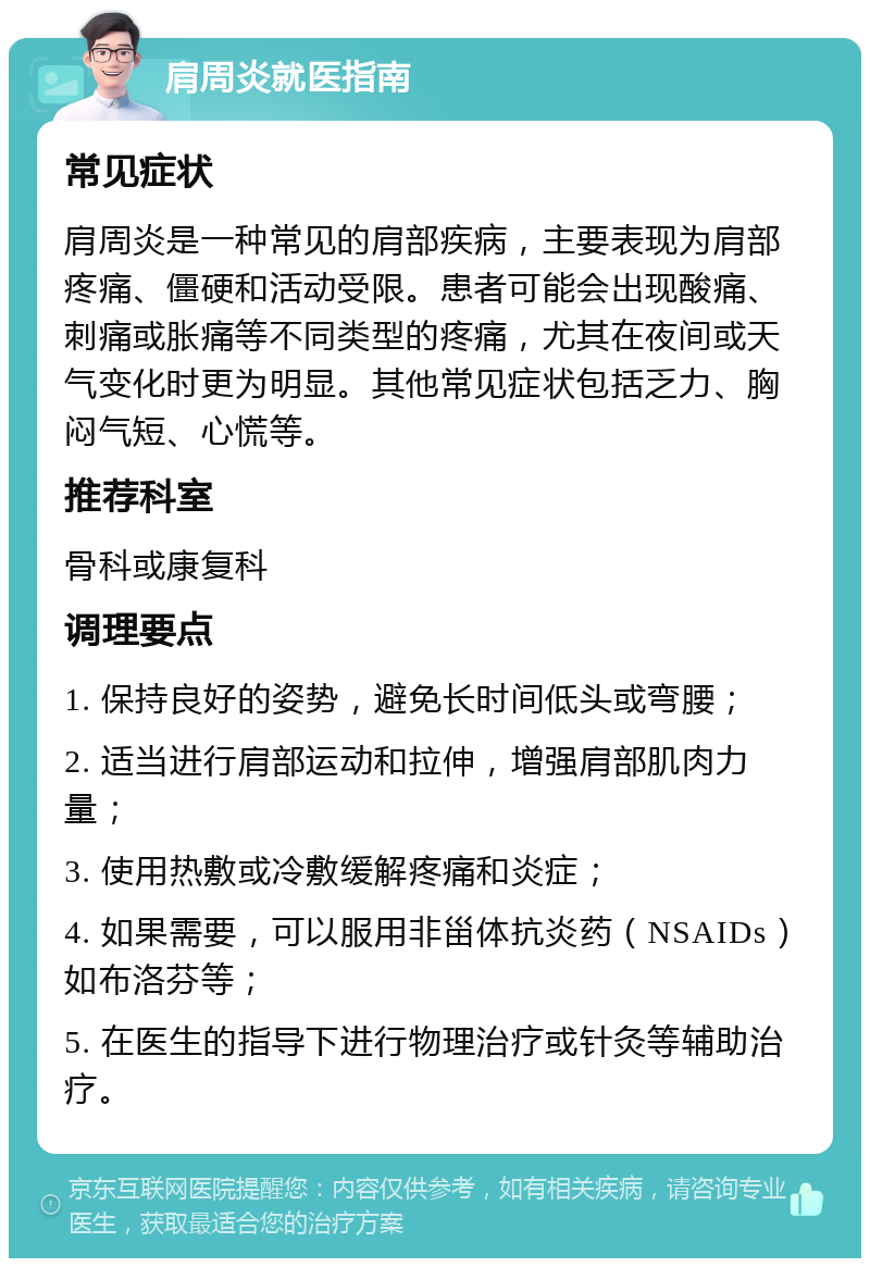 肩周炎就医指南 常见症状 肩周炎是一种常见的肩部疾病，主要表现为肩部疼痛、僵硬和活动受限。患者可能会出现酸痛、刺痛或胀痛等不同类型的疼痛，尤其在夜间或天气变化时更为明显。其他常见症状包括乏力、胸闷气短、心慌等。 推荐科室 骨科或康复科 调理要点 1. 保持良好的姿势，避免长时间低头或弯腰； 2. 适当进行肩部运动和拉伸，增强肩部肌肉力量； 3. 使用热敷或冷敷缓解疼痛和炎症； 4. 如果需要，可以服用非甾体抗炎药（NSAIDs）如布洛芬等； 5. 在医生的指导下进行物理治疗或针灸等辅助治疗。