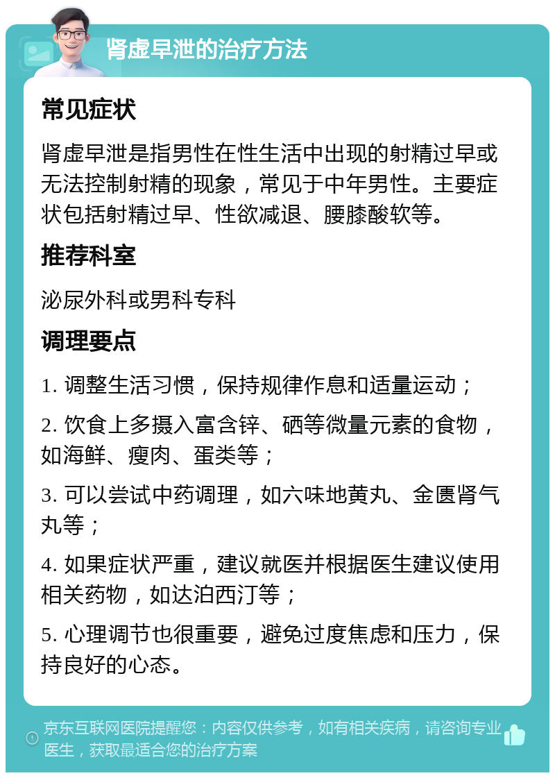 肾虚早泄的治疗方法 常见症状 肾虚早泄是指男性在性生活中出现的射精过早或无法控制射精的现象，常见于中年男性。主要症状包括射精过早、性欲减退、腰膝酸软等。 推荐科室 泌尿外科或男科专科 调理要点 1. 调整生活习惯，保持规律作息和适量运动； 2. 饮食上多摄入富含锌、硒等微量元素的食物，如海鲜、瘦肉、蛋类等； 3. 可以尝试中药调理，如六味地黄丸、金匮肾气丸等； 4. 如果症状严重，建议就医并根据医生建议使用相关药物，如达泊西汀等； 5. 心理调节也很重要，避免过度焦虑和压力，保持良好的心态。