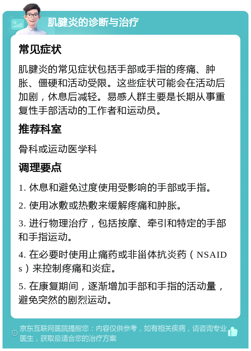 肌腱炎的诊断与治疗 常见症状 肌腱炎的常见症状包括手部或手指的疼痛、肿胀、僵硬和活动受限。这些症状可能会在活动后加剧，休息后减轻。易感人群主要是长期从事重复性手部活动的工作者和运动员。 推荐科室 骨科或运动医学科 调理要点 1. 休息和避免过度使用受影响的手部或手指。 2. 使用冰敷或热敷来缓解疼痛和肿胀。 3. 进行物理治疗，包括按摩、牵引和特定的手部和手指运动。 4. 在必要时使用止痛药或非甾体抗炎药（NSAIDs）来控制疼痛和炎症。 5. 在康复期间，逐渐增加手部和手指的活动量，避免突然的剧烈运动。