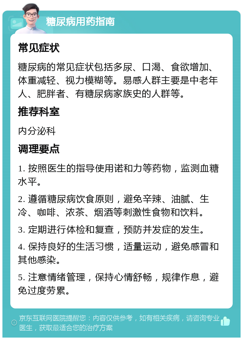 糖尿病用药指南 常见症状 糖尿病的常见症状包括多尿、口渴、食欲增加、体重减轻、视力模糊等。易感人群主要是中老年人、肥胖者、有糖尿病家族史的人群等。 推荐科室 内分泌科 调理要点 1. 按照医生的指导使用诺和力等药物，监测血糖水平。 2. 遵循糖尿病饮食原则，避免辛辣、油腻、生冷、咖啡、浓茶、烟酒等刺激性食物和饮料。 3. 定期进行体检和复查，预防并发症的发生。 4. 保持良好的生活习惯，适量运动，避免感冒和其他感染。 5. 注意情绪管理，保持心情舒畅，规律作息，避免过度劳累。