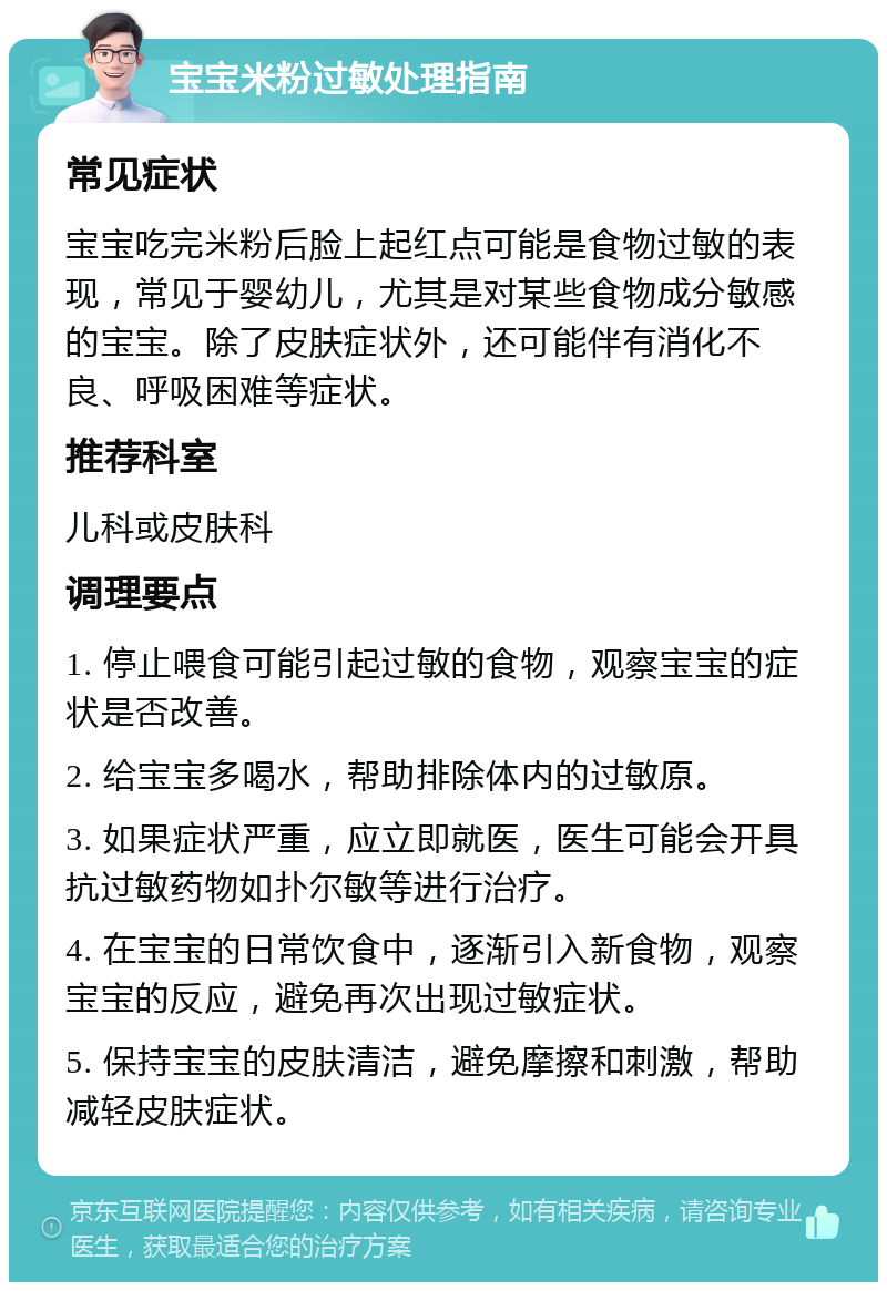 宝宝米粉过敏处理指南 常见症状 宝宝吃完米粉后脸上起红点可能是食物过敏的表现，常见于婴幼儿，尤其是对某些食物成分敏感的宝宝。除了皮肤症状外，还可能伴有消化不良、呼吸困难等症状。 推荐科室 儿科或皮肤科 调理要点 1. 停止喂食可能引起过敏的食物，观察宝宝的症状是否改善。 2. 给宝宝多喝水，帮助排除体内的过敏原。 3. 如果症状严重，应立即就医，医生可能会开具抗过敏药物如扑尔敏等进行治疗。 4. 在宝宝的日常饮食中，逐渐引入新食物，观察宝宝的反应，避免再次出现过敏症状。 5. 保持宝宝的皮肤清洁，避免摩擦和刺激，帮助减轻皮肤症状。