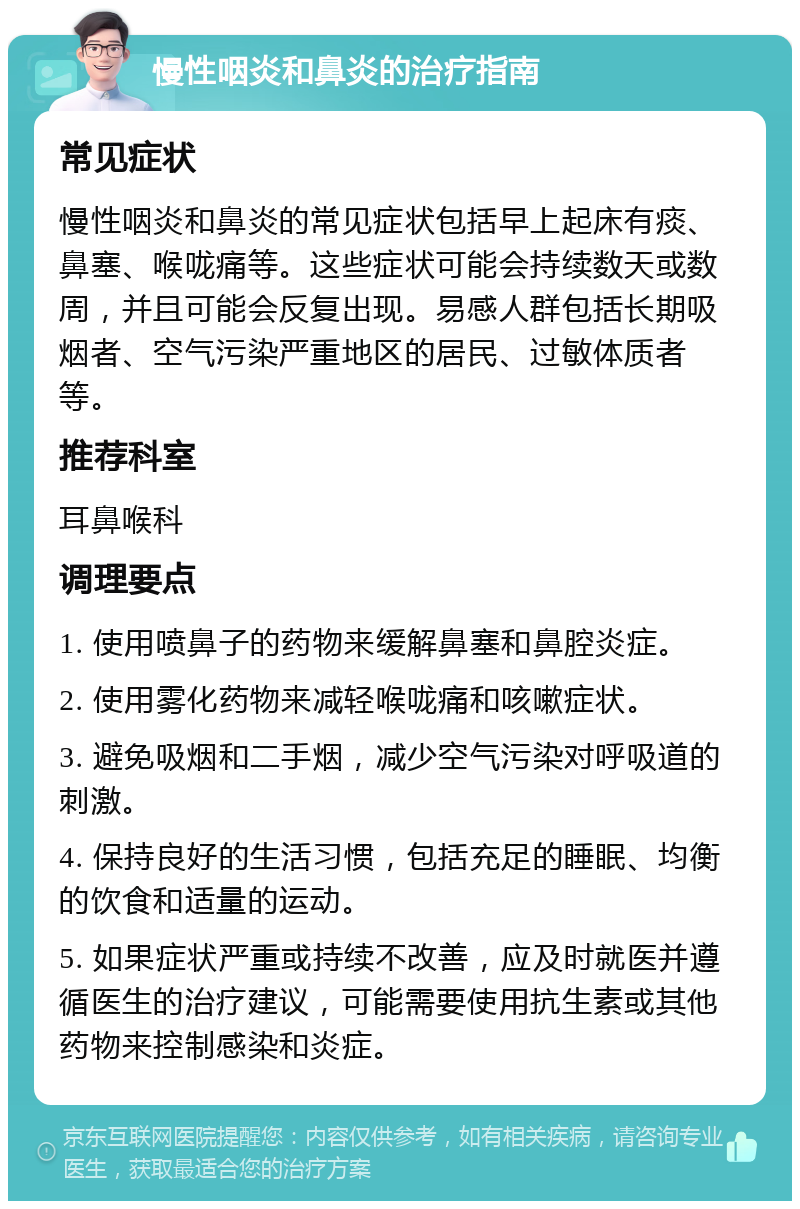 慢性咽炎和鼻炎的治疗指南 常见症状 慢性咽炎和鼻炎的常见症状包括早上起床有痰、鼻塞、喉咙痛等。这些症状可能会持续数天或数周，并且可能会反复出现。易感人群包括长期吸烟者、空气污染严重地区的居民、过敏体质者等。 推荐科室 耳鼻喉科 调理要点 1. 使用喷鼻子的药物来缓解鼻塞和鼻腔炎症。 2. 使用雾化药物来减轻喉咙痛和咳嗽症状。 3. 避免吸烟和二手烟，减少空气污染对呼吸道的刺激。 4. 保持良好的生活习惯，包括充足的睡眠、均衡的饮食和适量的运动。 5. 如果症状严重或持续不改善，应及时就医并遵循医生的治疗建议，可能需要使用抗生素或其他药物来控制感染和炎症。