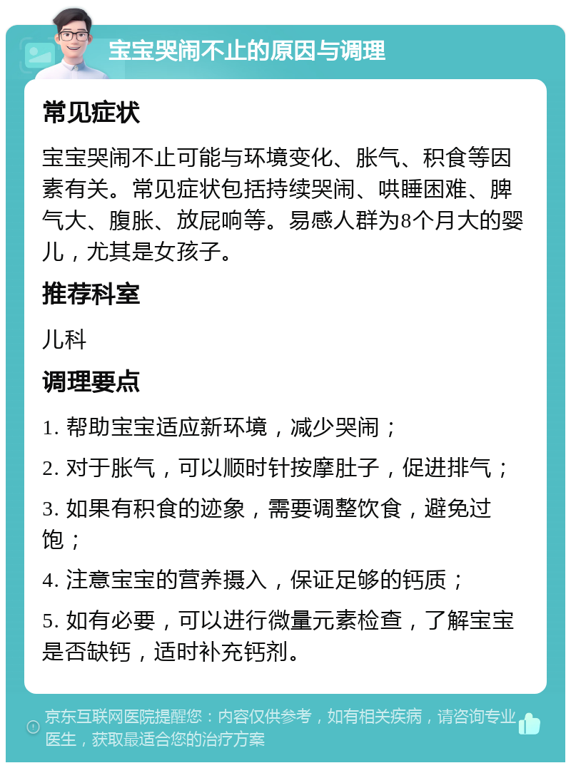 宝宝哭闹不止的原因与调理 常见症状 宝宝哭闹不止可能与环境变化、胀气、积食等因素有关。常见症状包括持续哭闹、哄睡困难、脾气大、腹胀、放屁响等。易感人群为8个月大的婴儿，尤其是女孩子。 推荐科室 儿科 调理要点 1. 帮助宝宝适应新环境，减少哭闹； 2. 对于胀气，可以顺时针按摩肚子，促进排气； 3. 如果有积食的迹象，需要调整饮食，避免过饱； 4. 注意宝宝的营养摄入，保证足够的钙质； 5. 如有必要，可以进行微量元素检查，了解宝宝是否缺钙，适时补充钙剂。