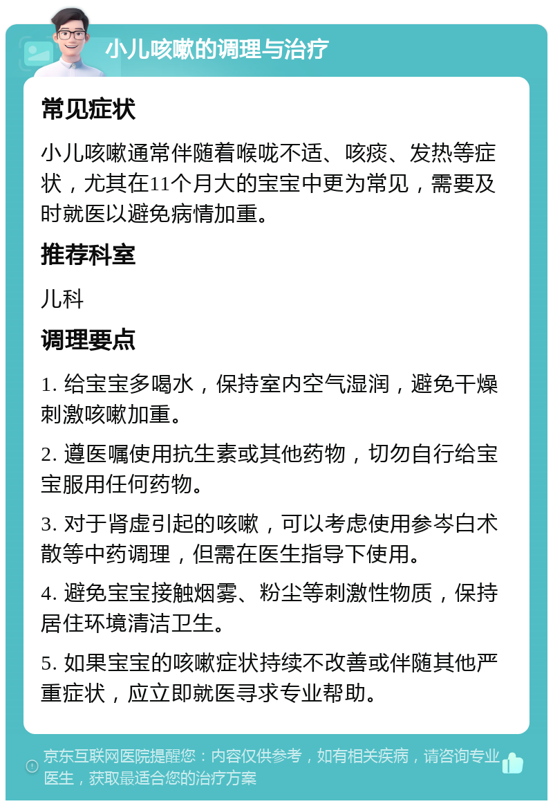 小儿咳嗽的调理与治疗 常见症状 小儿咳嗽通常伴随着喉咙不适、咳痰、发热等症状，尤其在11个月大的宝宝中更为常见，需要及时就医以避免病情加重。 推荐科室 儿科 调理要点 1. 给宝宝多喝水，保持室内空气湿润，避免干燥刺激咳嗽加重。 2. 遵医嘱使用抗生素或其他药物，切勿自行给宝宝服用任何药物。 3. 对于肾虚引起的咳嗽，可以考虑使用参岑白术散等中药调理，但需在医生指导下使用。 4. 避免宝宝接触烟雾、粉尘等刺激性物质，保持居住环境清洁卫生。 5. 如果宝宝的咳嗽症状持续不改善或伴随其他严重症状，应立即就医寻求专业帮助。