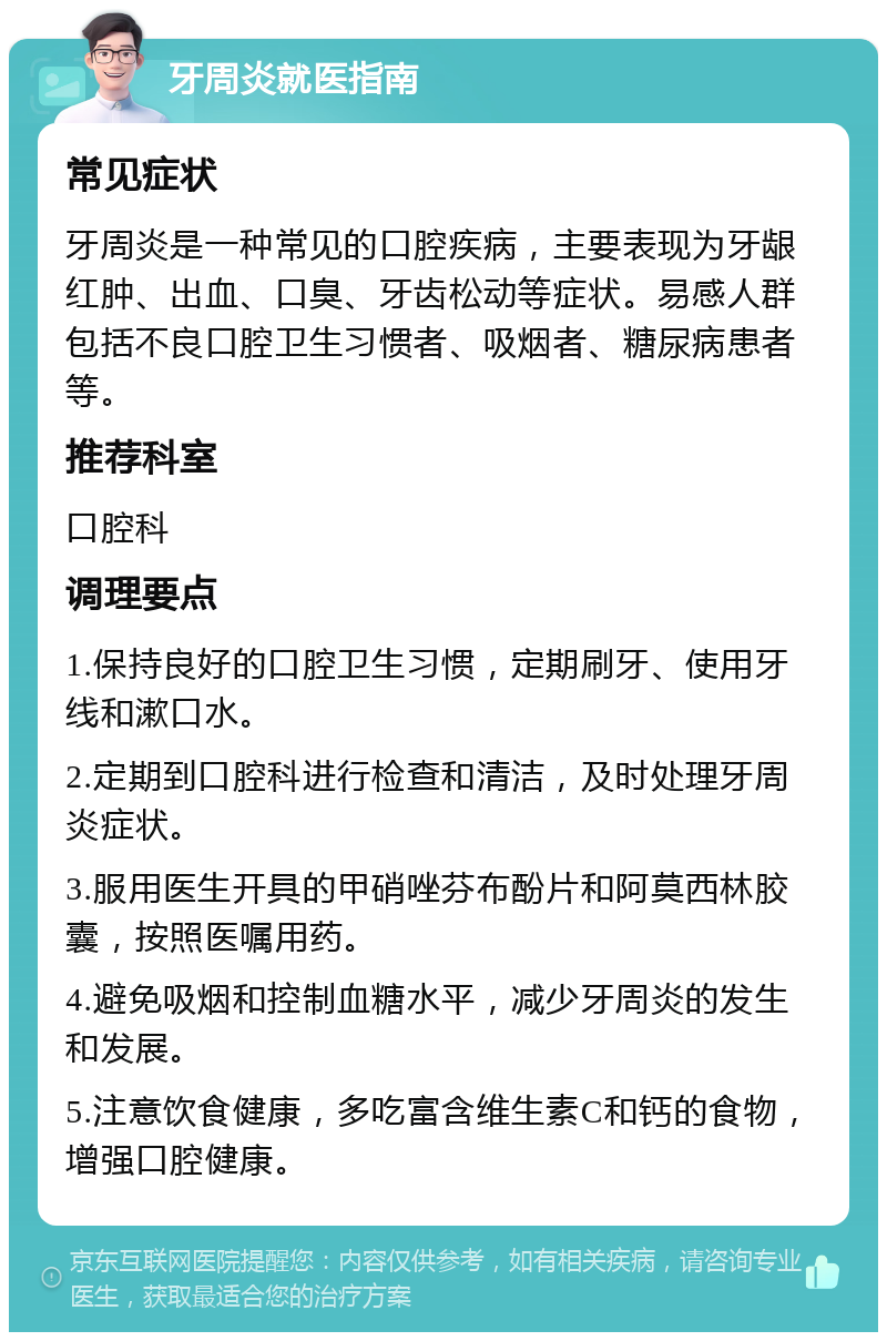 牙周炎就医指南 常见症状 牙周炎是一种常见的口腔疾病，主要表现为牙龈红肿、出血、口臭、牙齿松动等症状。易感人群包括不良口腔卫生习惯者、吸烟者、糖尿病患者等。 推荐科室 口腔科 调理要点 1.保持良好的口腔卫生习惯，定期刷牙、使用牙线和漱口水。 2.定期到口腔科进行检查和清洁，及时处理牙周炎症状。 3.服用医生开具的甲硝唑芬布酚片和阿莫西林胶囊，按照医嘱用药。 4.避免吸烟和控制血糖水平，减少牙周炎的发生和发展。 5.注意饮食健康，多吃富含维生素C和钙的食物，增强口腔健康。