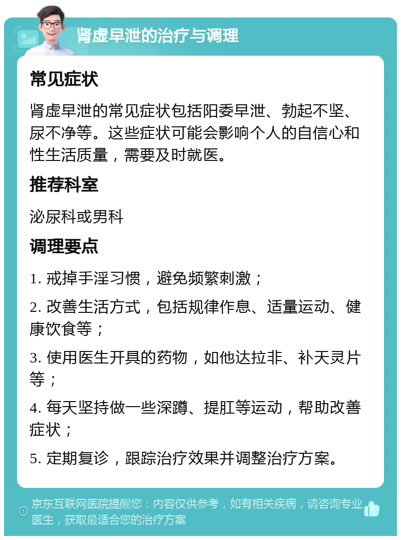 肾虚早泄的治疗与调理 常见症状 肾虚早泄的常见症状包括阳委早泄、勃起不坚、尿不净等。这些症状可能会影响个人的自信心和性生活质量，需要及时就医。 推荐科室 泌尿科或男科 调理要点 1. 戒掉手淫习惯，避免频繁刺激； 2. 改善生活方式，包括规律作息、适量运动、健康饮食等； 3. 使用医生开具的药物，如他达拉非、补天灵片等； 4. 每天坚持做一些深蹲、提肛等运动，帮助改善症状； 5. 定期复诊，跟踪治疗效果并调整治疗方案。