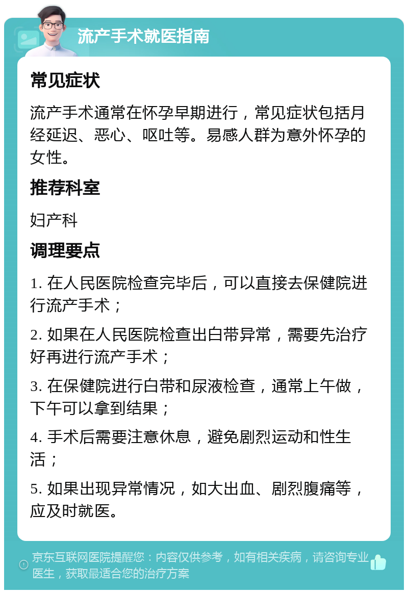 流产手术就医指南 常见症状 流产手术通常在怀孕早期进行，常见症状包括月经延迟、恶心、呕吐等。易感人群为意外怀孕的女性。 推荐科室 妇产科 调理要点 1. 在人民医院检查完毕后，可以直接去保健院进行流产手术； 2. 如果在人民医院检查出白带异常，需要先治疗好再进行流产手术； 3. 在保健院进行白带和尿液检查，通常上午做，下午可以拿到结果； 4. 手术后需要注意休息，避免剧烈运动和性生活； 5. 如果出现异常情况，如大出血、剧烈腹痛等，应及时就医。