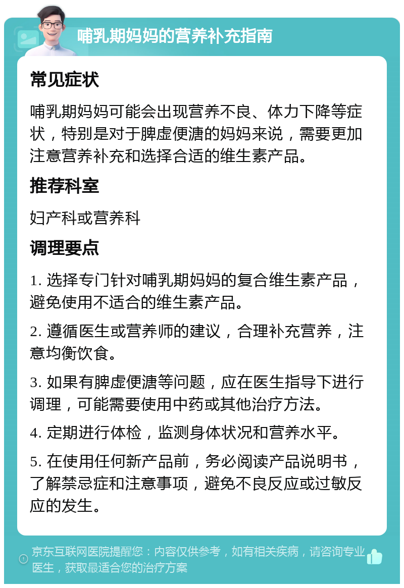 哺乳期妈妈的营养补充指南 常见症状 哺乳期妈妈可能会出现营养不良、体力下降等症状，特别是对于脾虚便溏的妈妈来说，需要更加注意营养补充和选择合适的维生素产品。 推荐科室 妇产科或营养科 调理要点 1. 选择专门针对哺乳期妈妈的复合维生素产品，避免使用不适合的维生素产品。 2. 遵循医生或营养师的建议，合理补充营养，注意均衡饮食。 3. 如果有脾虚便溏等问题，应在医生指导下进行调理，可能需要使用中药或其他治疗方法。 4. 定期进行体检，监测身体状况和营养水平。 5. 在使用任何新产品前，务必阅读产品说明书，了解禁忌症和注意事项，避免不良反应或过敏反应的发生。