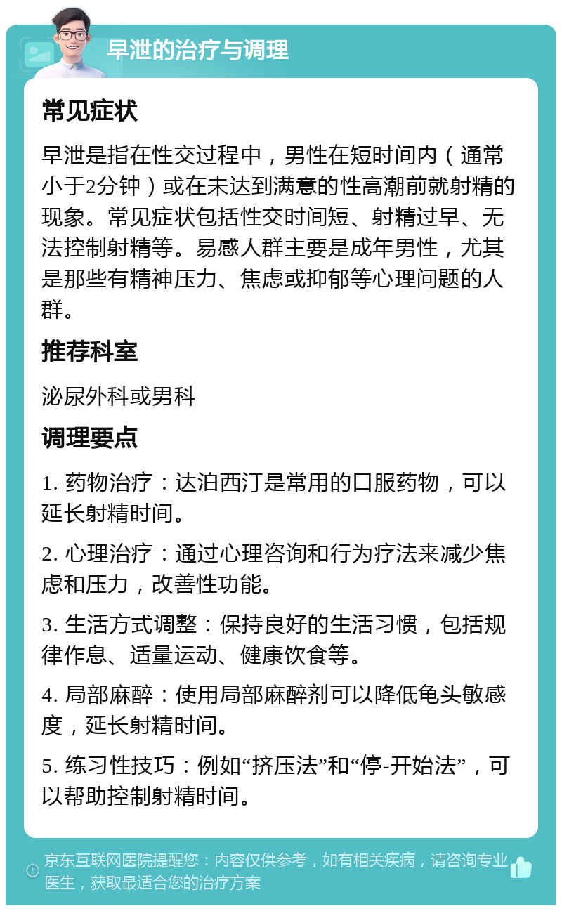 早泄的治疗与调理 常见症状 早泄是指在性交过程中，男性在短时间内（通常小于2分钟）或在未达到满意的性高潮前就射精的现象。常见症状包括性交时间短、射精过早、无法控制射精等。易感人群主要是成年男性，尤其是那些有精神压力、焦虑或抑郁等心理问题的人群。 推荐科室 泌尿外科或男科 调理要点 1. 药物治疗：达泊西汀是常用的口服药物，可以延长射精时间。 2. 心理治疗：通过心理咨询和行为疗法来减少焦虑和压力，改善性功能。 3. 生活方式调整：保持良好的生活习惯，包括规律作息、适量运动、健康饮食等。 4. 局部麻醉：使用局部麻醉剂可以降低龟头敏感度，延长射精时间。 5. 练习性技巧：例如“挤压法”和“停-开始法”，可以帮助控制射精时间。