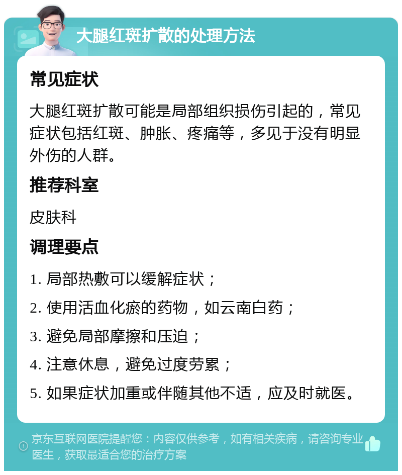 大腿红斑扩散的处理方法 常见症状 大腿红斑扩散可能是局部组织损伤引起的，常见症状包括红斑、肿胀、疼痛等，多见于没有明显外伤的人群。 推荐科室 皮肤科 调理要点 1. 局部热敷可以缓解症状； 2. 使用活血化瘀的药物，如云南白药； 3. 避免局部摩擦和压迫； 4. 注意休息，避免过度劳累； 5. 如果症状加重或伴随其他不适，应及时就医。