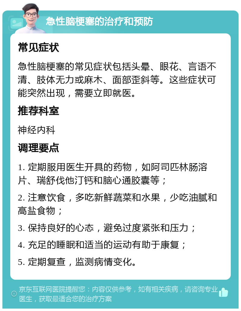 急性脑梗塞的治疗和预防 常见症状 急性脑梗塞的常见症状包括头晕、眼花、言语不清、肢体无力或麻木、面部歪斜等。这些症状可能突然出现，需要立即就医。 推荐科室 神经内科 调理要点 1. 定期服用医生开具的药物，如阿司匹林肠溶片、瑞舒伐他汀钙和脑心通胶囊等； 2. 注意饮食，多吃新鲜蔬菜和水果，少吃油腻和高盐食物； 3. 保持良好的心态，避免过度紧张和压力； 4. 充足的睡眠和适当的运动有助于康复； 5. 定期复查，监测病情变化。