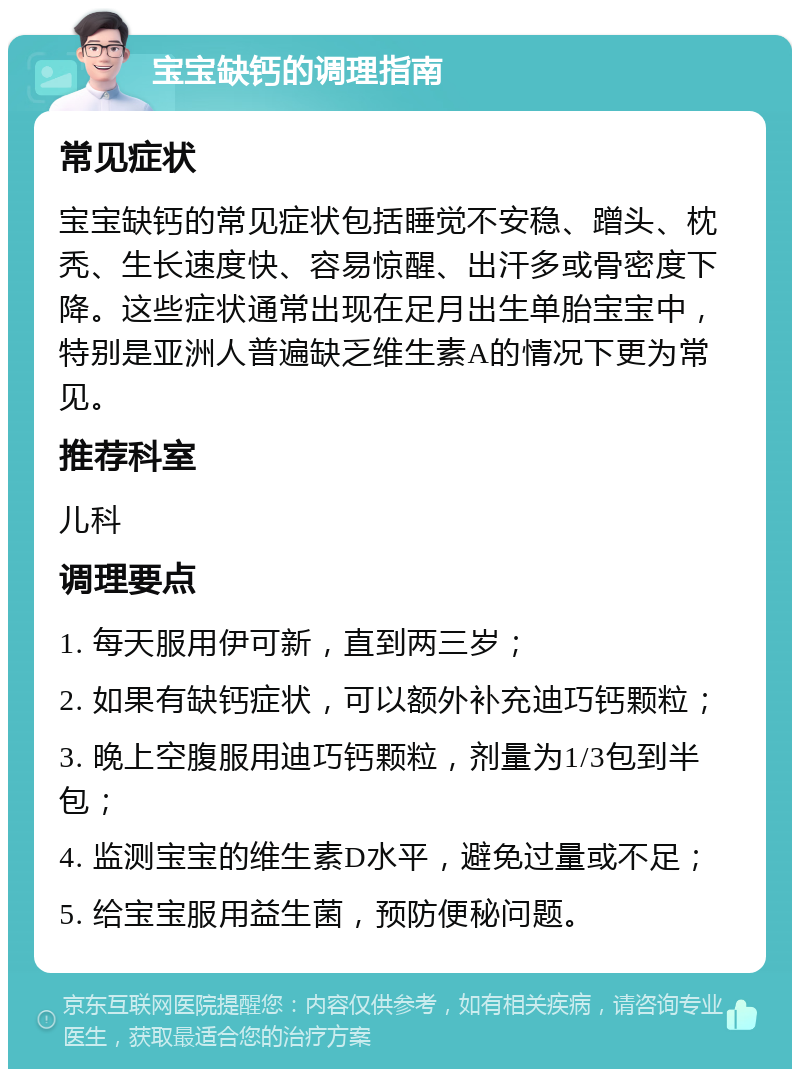 宝宝缺钙的调理指南 常见症状 宝宝缺钙的常见症状包括睡觉不安稳、蹭头、枕秃、生长速度快、容易惊醒、出汗多或骨密度下降。这些症状通常出现在足月出生单胎宝宝中，特别是亚洲人普遍缺乏维生素A的情况下更为常见。 推荐科室 儿科 调理要点 1. 每天服用伊可新，直到两三岁； 2. 如果有缺钙症状，可以额外补充迪巧钙颗粒； 3. 晚上空腹服用迪巧钙颗粒，剂量为1/3包到半包； 4. 监测宝宝的维生素D水平，避免过量或不足； 5. 给宝宝服用益生菌，预防便秘问题。