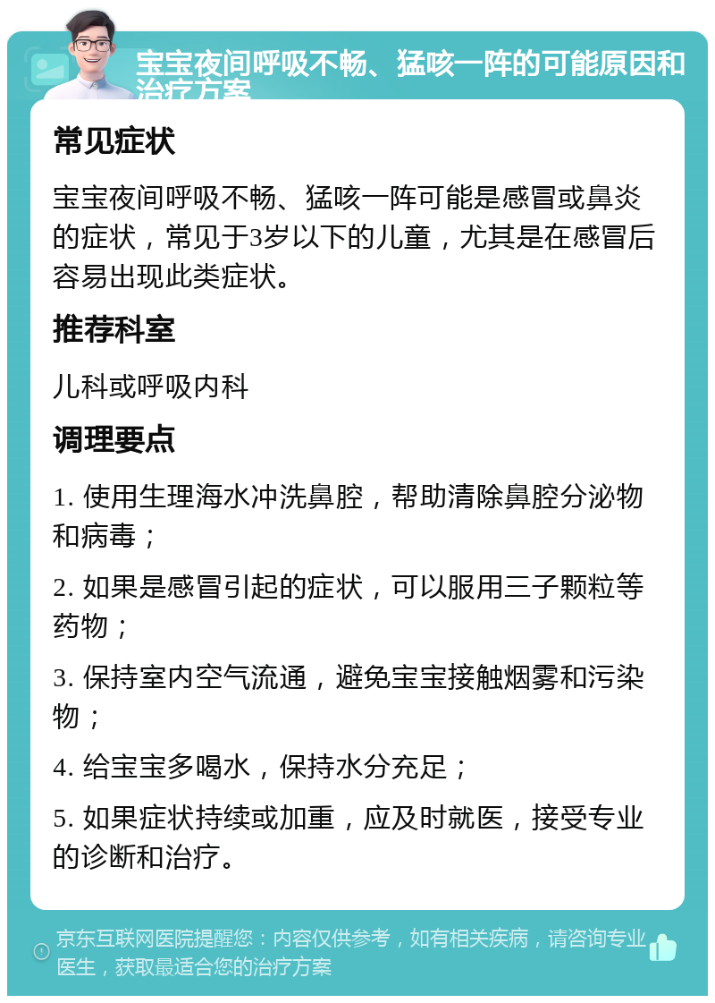 宝宝夜间呼吸不畅、猛咳一阵的可能原因和治疗方案 常见症状 宝宝夜间呼吸不畅、猛咳一阵可能是感冒或鼻炎的症状，常见于3岁以下的儿童，尤其是在感冒后容易出现此类症状。 推荐科室 儿科或呼吸内科 调理要点 1. 使用生理海水冲洗鼻腔，帮助清除鼻腔分泌物和病毒； 2. 如果是感冒引起的症状，可以服用三子颗粒等药物； 3. 保持室内空气流通，避免宝宝接触烟雾和污染物； 4. 给宝宝多喝水，保持水分充足； 5. 如果症状持续或加重，应及时就医，接受专业的诊断和治疗。