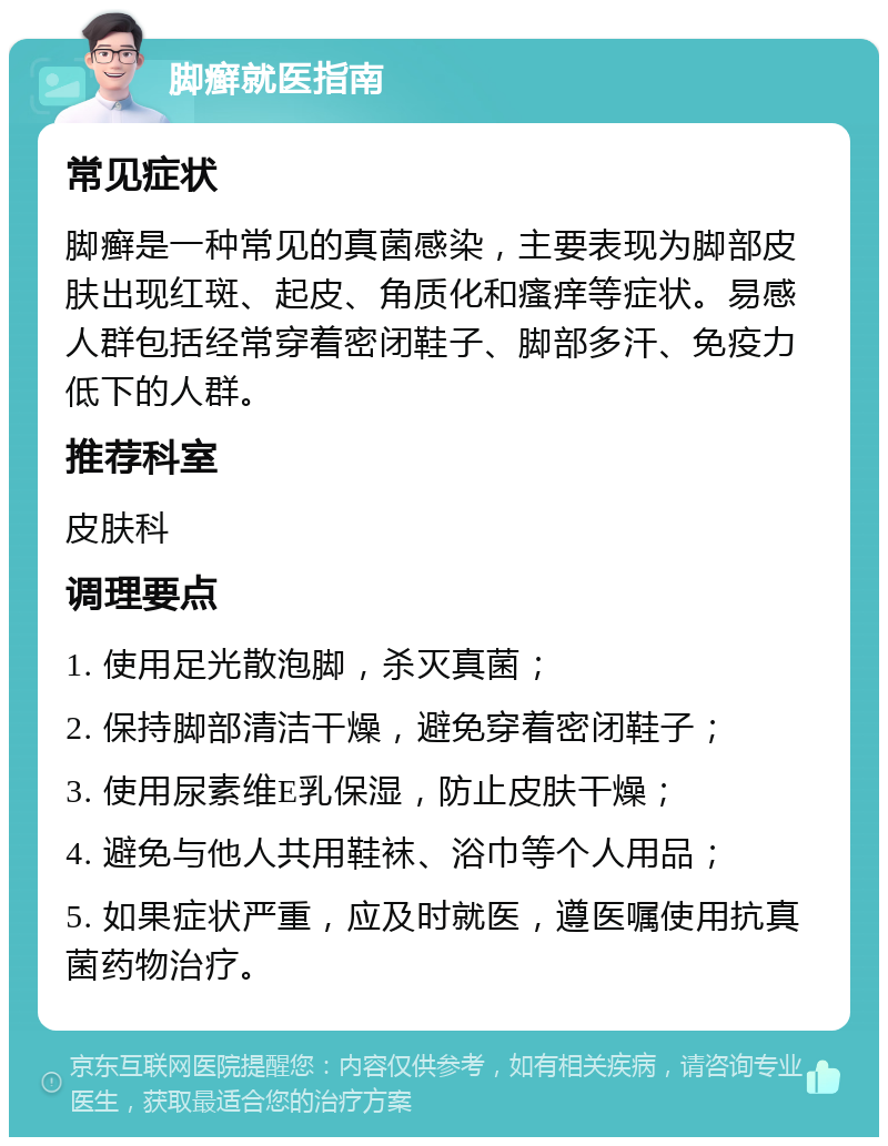 脚癣就医指南 常见症状 脚癣是一种常见的真菌感染，主要表现为脚部皮肤出现红斑、起皮、角质化和瘙痒等症状。易感人群包括经常穿着密闭鞋子、脚部多汗、免疫力低下的人群。 推荐科室 皮肤科 调理要点 1. 使用足光散泡脚，杀灭真菌； 2. 保持脚部清洁干燥，避免穿着密闭鞋子； 3. 使用尿素维E乳保湿，防止皮肤干燥； 4. 避免与他人共用鞋袜、浴巾等个人用品； 5. 如果症状严重，应及时就医，遵医嘱使用抗真菌药物治疗。