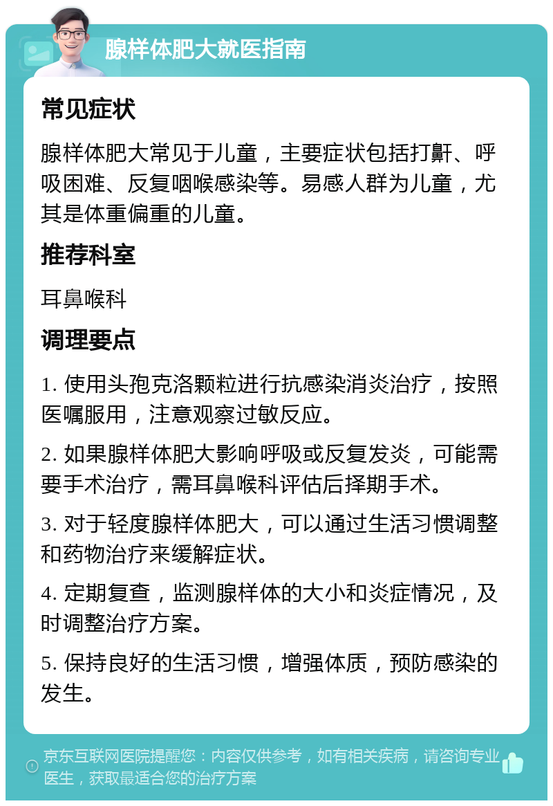 腺样体肥大就医指南 常见症状 腺样体肥大常见于儿童，主要症状包括打鼾、呼吸困难、反复咽喉感染等。易感人群为儿童，尤其是体重偏重的儿童。 推荐科室 耳鼻喉科 调理要点 1. 使用头孢克洛颗粒进行抗感染消炎治疗，按照医嘱服用，注意观察过敏反应。 2. 如果腺样体肥大影响呼吸或反复发炎，可能需要手术治疗，需耳鼻喉科评估后择期手术。 3. 对于轻度腺样体肥大，可以通过生活习惯调整和药物治疗来缓解症状。 4. 定期复查，监测腺样体的大小和炎症情况，及时调整治疗方案。 5. 保持良好的生活习惯，增强体质，预防感染的发生。