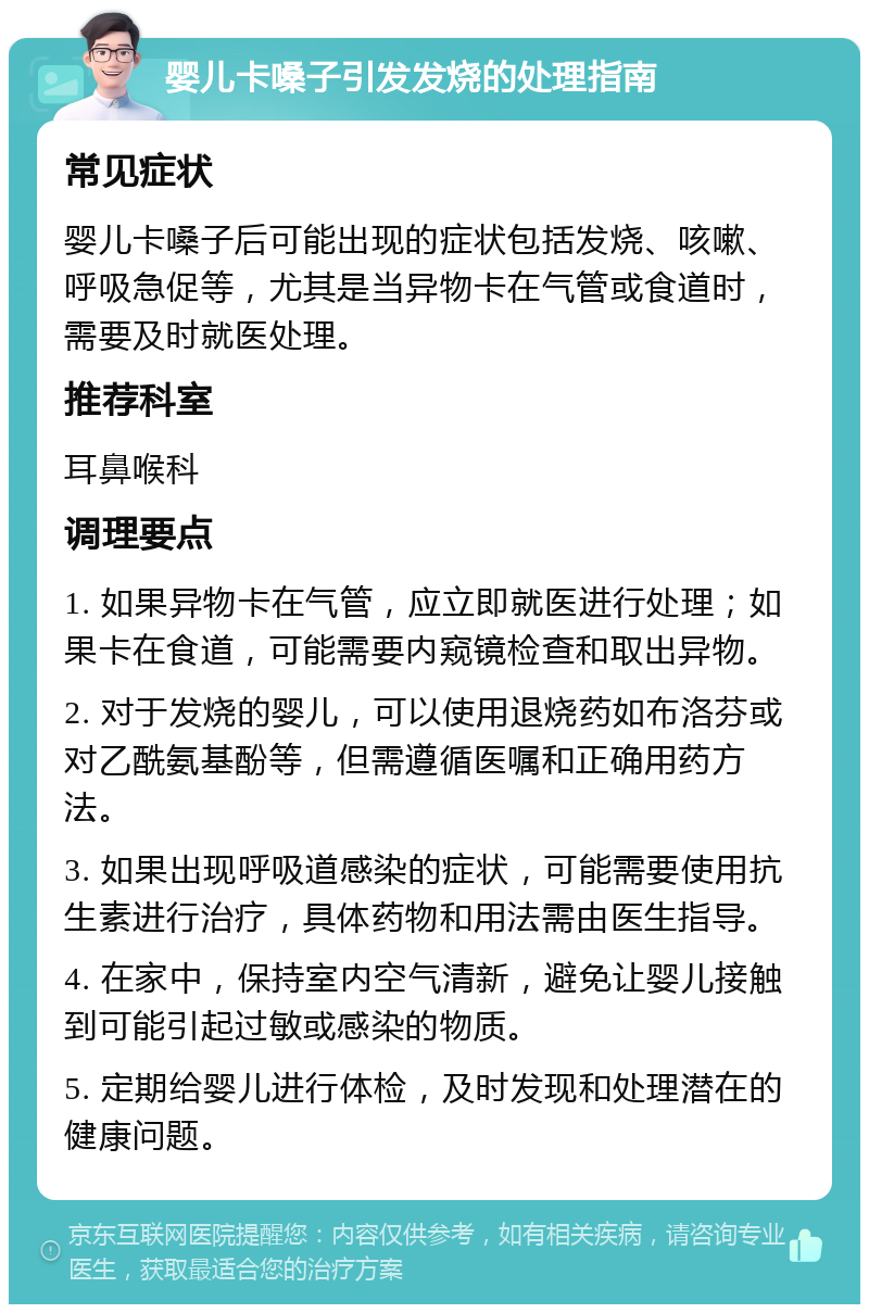 婴儿卡嗓子引发发烧的处理指南 常见症状 婴儿卡嗓子后可能出现的症状包括发烧、咳嗽、呼吸急促等，尤其是当异物卡在气管或食道时，需要及时就医处理。 推荐科室 耳鼻喉科 调理要点 1. 如果异物卡在气管，应立即就医进行处理；如果卡在食道，可能需要内窥镜检查和取出异物。 2. 对于发烧的婴儿，可以使用退烧药如布洛芬或对乙酰氨基酚等，但需遵循医嘱和正确用药方法。 3. 如果出现呼吸道感染的症状，可能需要使用抗生素进行治疗，具体药物和用法需由医生指导。 4. 在家中，保持室内空气清新，避免让婴儿接触到可能引起过敏或感染的物质。 5. 定期给婴儿进行体检，及时发现和处理潜在的健康问题。