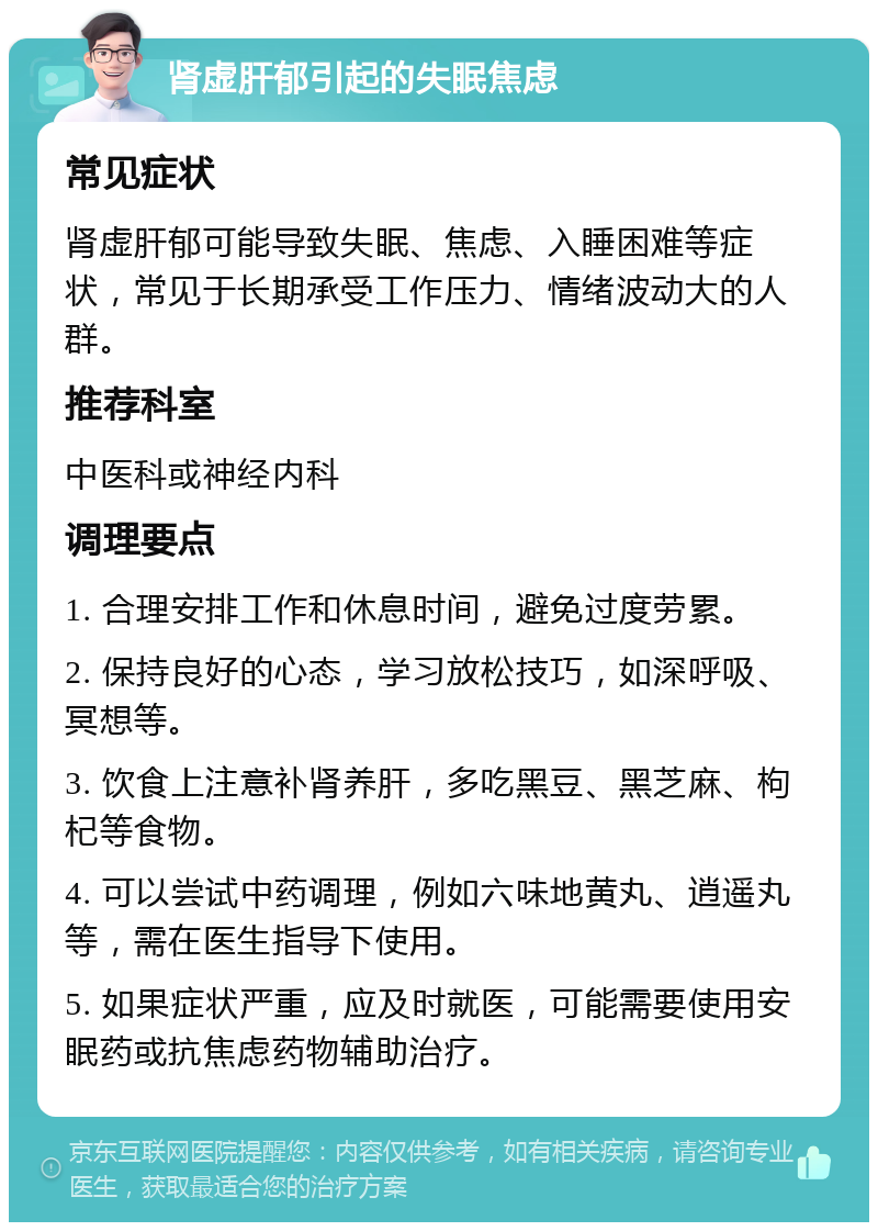 肾虚肝郁引起的失眠焦虑 常见症状 肾虚肝郁可能导致失眠、焦虑、入睡困难等症状，常见于长期承受工作压力、情绪波动大的人群。 推荐科室 中医科或神经内科 调理要点 1. 合理安排工作和休息时间，避免过度劳累。 2. 保持良好的心态，学习放松技巧，如深呼吸、冥想等。 3. 饮食上注意补肾养肝，多吃黑豆、黑芝麻、枸杞等食物。 4. 可以尝试中药调理，例如六味地黄丸、逍遥丸等，需在医生指导下使用。 5. 如果症状严重，应及时就医，可能需要使用安眠药或抗焦虑药物辅助治疗。