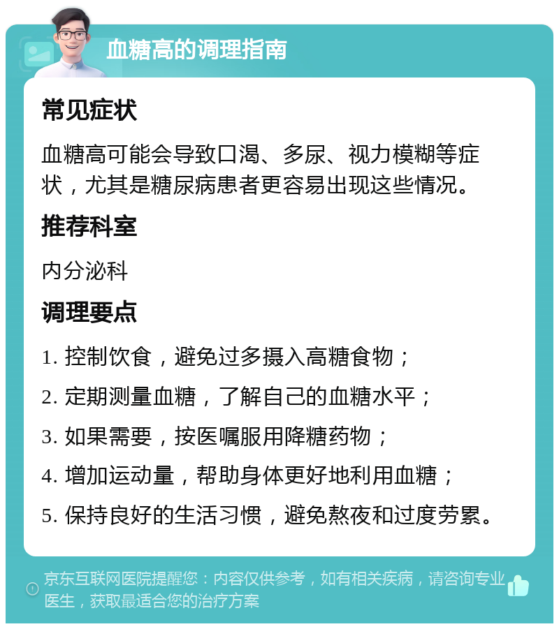 血糖高的调理指南 常见症状 血糖高可能会导致口渴、多尿、视力模糊等症状，尤其是糖尿病患者更容易出现这些情况。 推荐科室 内分泌科 调理要点 1. 控制饮食，避免过多摄入高糖食物； 2. 定期测量血糖，了解自己的血糖水平； 3. 如果需要，按医嘱服用降糖药物； 4. 增加运动量，帮助身体更好地利用血糖； 5. 保持良好的生活习惯，避免熬夜和过度劳累。