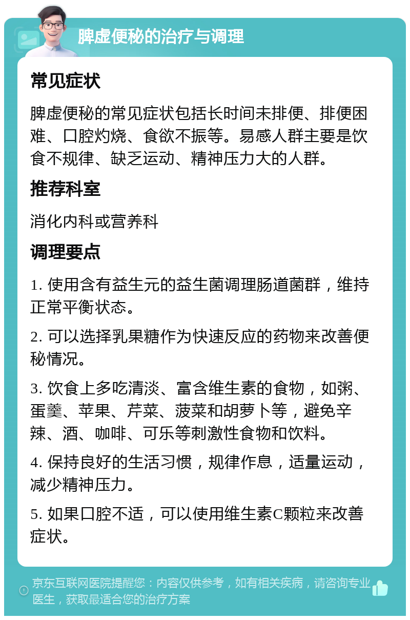 脾虚便秘的治疗与调理 常见症状 脾虚便秘的常见症状包括长时间未排便、排便困难、口腔灼烧、食欲不振等。易感人群主要是饮食不规律、缺乏运动、精神压力大的人群。 推荐科室 消化内科或营养科 调理要点 1. 使用含有益生元的益生菌调理肠道菌群，维持正常平衡状态。 2. 可以选择乳果糖作为快速反应的药物来改善便秘情况。 3. 饮食上多吃清淡、富含维生素的食物，如粥、蛋羹、苹果、芹菜、菠菜和胡萝卜等，避免辛辣、酒、咖啡、可乐等刺激性食物和饮料。 4. 保持良好的生活习惯，规律作息，适量运动，减少精神压力。 5. 如果口腔不适，可以使用维生素C颗粒来改善症状。