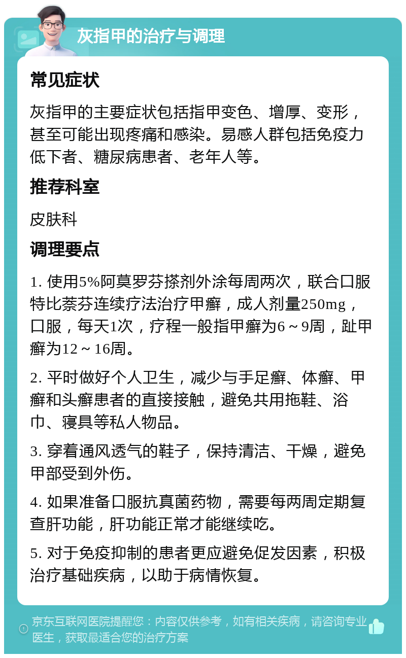 灰指甲的治疗与调理 常见症状 灰指甲的主要症状包括指甲变色、增厚、变形，甚至可能出现疼痛和感染。易感人群包括免疫力低下者、糖尿病患者、老年人等。 推荐科室 皮肤科 调理要点 1. 使用5%阿莫罗芬搽剂外涂每周两次，联合口服特比萘芬连续疗法治疗甲癣，成人剂量250mg，口服，每天1次，疗程一般指甲癣为6～9周，趾甲癣为12～16周。 2. 平时做好个人卫生，减少与手足癣、体癣、甲癣和头癣患者的直接接触，避免共用拖鞋、浴巾、寝具等私人物品。 3. 穿着通风透气的鞋子，保持清洁、干燥，避免甲部受到外伤。 4. 如果准备口服抗真菌药物，需要每两周定期复查肝功能，肝功能正常才能继续吃。 5. 对于免疫抑制的患者更应避免促发因素，积极治疗基础疾病，以助于病情恢复。