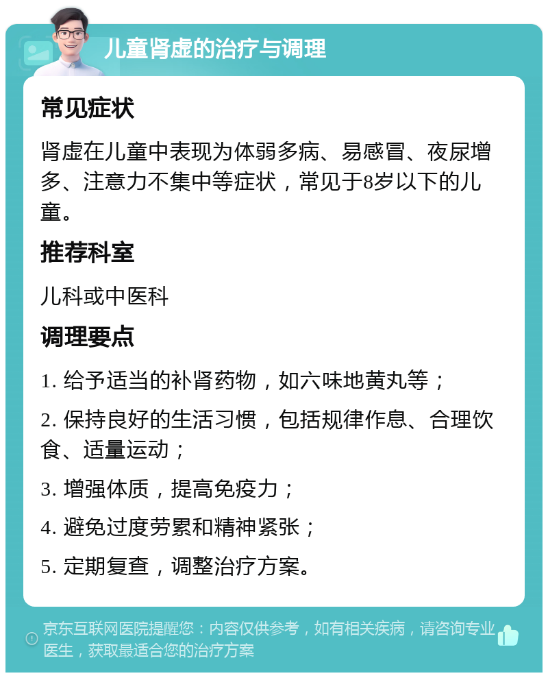 儿童肾虚的治疗与调理 常见症状 肾虚在儿童中表现为体弱多病、易感冒、夜尿增多、注意力不集中等症状，常见于8岁以下的儿童。 推荐科室 儿科或中医科 调理要点 1. 给予适当的补肾药物，如六味地黄丸等； 2. 保持良好的生活习惯，包括规律作息、合理饮食、适量运动； 3. 增强体质，提高免疫力； 4. 避免过度劳累和精神紧张； 5. 定期复查，调整治疗方案。