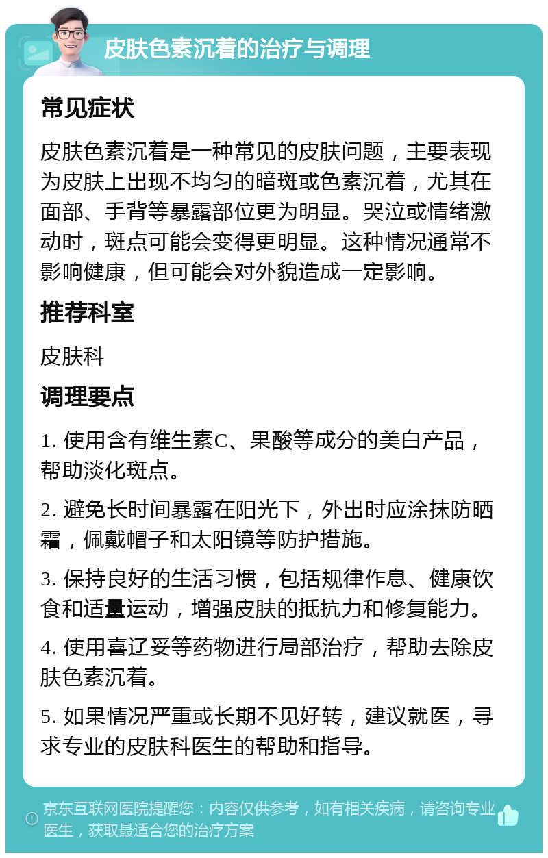 皮肤色素沉着的治疗与调理 常见症状 皮肤色素沉着是一种常见的皮肤问题，主要表现为皮肤上出现不均匀的暗斑或色素沉着，尤其在面部、手背等暴露部位更为明显。哭泣或情绪激动时，斑点可能会变得更明显。这种情况通常不影响健康，但可能会对外貌造成一定影响。 推荐科室 皮肤科 调理要点 1. 使用含有维生素C、果酸等成分的美白产品，帮助淡化斑点。 2. 避免长时间暴露在阳光下，外出时应涂抹防晒霜，佩戴帽子和太阳镜等防护措施。 3. 保持良好的生活习惯，包括规律作息、健康饮食和适量运动，增强皮肤的抵抗力和修复能力。 4. 使用喜辽妥等药物进行局部治疗，帮助去除皮肤色素沉着。 5. 如果情况严重或长期不见好转，建议就医，寻求专业的皮肤科医生的帮助和指导。