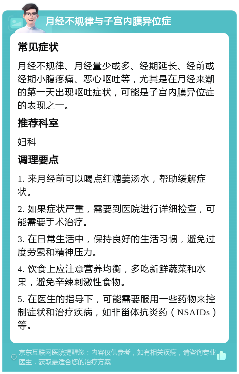 月经不规律与子宫内膜异位症 常见症状 月经不规律、月经量少或多、经期延长、经前或经期小腹疼痛、恶心呕吐等，尤其是在月经来潮的第一天出现呕吐症状，可能是子宫内膜异位症的表现之一。 推荐科室 妇科 调理要点 1. 来月经前可以喝点红糖姜汤水，帮助缓解症状。 2. 如果症状严重，需要到医院进行详细检查，可能需要手术治疗。 3. 在日常生活中，保持良好的生活习惯，避免过度劳累和精神压力。 4. 饮食上应注意营养均衡，多吃新鲜蔬菜和水果，避免辛辣刺激性食物。 5. 在医生的指导下，可能需要服用一些药物来控制症状和治疗疾病，如非甾体抗炎药（NSAIDs）等。